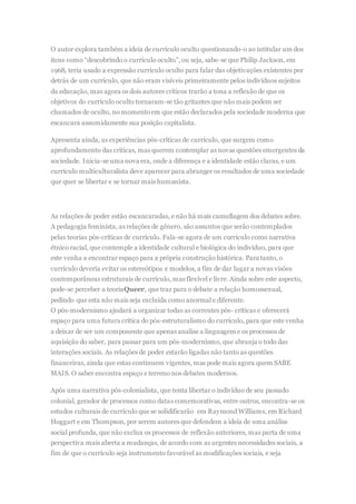 O autor explora também a ideia de currículo oculto questionando-o ao intitular um dos
itens como “descobrindo o currículo oculto”, ou seja, sabe-se que Philip Jackson, em
1968, teria usado a expressão currículo oculto para falar das objetivações existentes por
detrás de um currículo, que não eram visíveis primeiramente pelos indivíduos sujeitos
da educação, mas agora os dois autores críticos trarão a tona a reflexão de que os
objetivos do currículo oculto tornaram-se tão gritantes que não mais podem ser
chamados de oculto, no momentoem que estão declarados pela sociedade moderna que
escancara assumidamente sua posição capitalista.
Apresenta ainda, as experiências pós-críticas de currículo, que surgem como
aprofundamento das críticas, mas querem contemplar as novas questões emergentes da
sociedade. Inicia-se uma nova era, onde a diferença e a identidade estão claras, e um
currículo multiculturalista deve aparecer para abranger os resultados de uma sociedade
que quer se libertar e se tornar mais humanista.
As relações de poder estão escancaradas, e não há mais camuflagem dos debates sobre.
A pedagogia feminista, as relações de gênero, são assuntos que serão contemplados
pelas teorias pós-críticas de currículo. Fala-se agora de um currículo como narrativa
étnico racial, que contemple a identidade cultural e biológica do indivíduo, para que
este venha a encontrar espaço para a própria construção histórica. Para tanto, o
currículo deveria evitar os estereótipos e modelos, a fim de dar lugar a novas visões
contemporâneas estruturais de currículo, mas flexível e livre. Ainda sobre este aspecto,
pode-se perceber a teoriaQueer, que traz para o debate a relação homossexual,
pedindo que esta não mais seja excluída como anormal e diferente.
O pós-modernismo ajudará a organizar todas as correntes pós- críticas e oferecerá
espaço para uma futura crítica do pós-estruturalismo do currículo, para que este venha
a deixar de ser um componente que apenas analise a linguagem e os processos de
aquisição do saber, para passar para um pós-modernismo, que abranja o todo das
interações sociais. As relações de poder estarão ligadas não tanto as questões
financeiras, ainda que estas continuem vigentes, mas pode mais agora quem SABE
MAIS. O saber encontra espaço e terreno nos debates modernos.
Após uma narrativa pós-colonialista, que tenta libertar o indivíduo de seu passado
colonial, gerador de processos como datas comemorativas, entre outros, encontra-se os
estudos culturais de currículo que se solidificarão em Raymond Williams, em Richard
Hoggart e em Thompson, por serem autores que defendem a ideia de uma análise
social profunda, que não exclua os processos de reflexão anteriores, mas parta de uma
perspectiva mais aberta a mudanças, de acordo com as urgentes necessidades sociais, a
fim de que o currículo seja instrumento favorável as modificações sociais, e seja
 