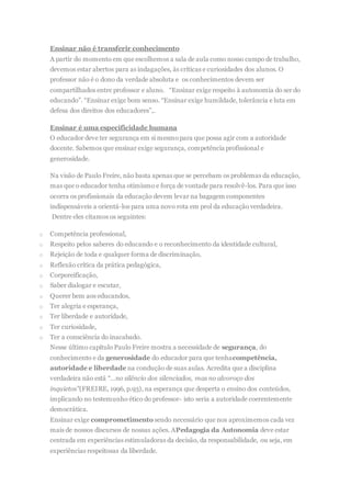 Ensinar não é transferir conhecimento
A partir do momento em que escolhemos a sala de aula como nosso campo de trabalho,
devemos estar abertos para as indagações, às críticas e curiosidades dos alunos. O
professor não é o dono da verdade absoluta e os conhecimentos devem ser
compartilhados entre professor e aluno. “Ensinar exige respeito à autonomia do ser do
educando”. “Ensinar exige bom senso. “Ensinar exige humildade, tolerância e luta em
defesa dos direitos dos educadores”,.
Ensinar é uma especificidade humana
O educador deve ter segurança em si mesmopara que possa agir com a autoridade
docente. Sabemos que ensinar exige segurança, competência profissional e
generosidade.
Na visão de Paulo Freire, não basta apenas que se percebam os problemas da educação,
mas que o educador tenha otimismo e força de vontade para resolvê-los. Para que isso
ocorra os profissionais da educação devem levar na bagagem componentes
indispensáveis a orientá-los para uma novo rota em prol da educação verdadeira.
Dentre eles citamos os seguintes:
o Competência professional,
o Respeito pelos saberes do educando e o reconhecimento da identidade cultural,
o Rejeição de toda e qualquer forma de discriminação,
o Reflexão crítica da prática pedagógica,
o Corporeificação,
o Saber dialogar e escutar,
o Querer bem aos educandos,
o Ter alegria e esperança,
o Ter liberdade e autoridade,
o Ter curiosidade,
o Ter a consciência do inacabado.
Nesse último capítulo Paulo Freire mostra a necessidade de segurança, do
conhecimento e da generosidade do educador para que tenhacompetência,
autoridade e liberdade na condução de suas aulas. Acredita que a disciplina
verdadeira não está “…no silêncio dos silenciados, mas no alvoroço dos
inquietos”(FREIRE, 1996, p.93), na esperança que desperta o ensino dos conteúdos,
implicando no testemunho ético do professor- isto seria a autoridade coerentemente
democrática.
Ensinar exige comprometimento sendo necessário que nos aproximemos cada vez
mais de nossos discursos de nossas ações. APedagogia da Autonomia deve estar
centrada em experiências estimuladoras da decisão, da responsabilidade, ou seja, em
experiências respeitosas da liberdade.
 