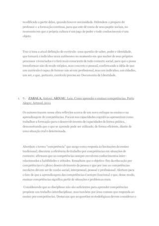 modificado a partir delas, quando houver necessidade. Defendem o preparo do
professor e a formação contínua,para que este dê conta de seus papéis sociais, no
momento em que a própria cultura é um jogo de poder e todo conhecimento é um
objeto.
Traz à tona a atual definição de currículo: uma questão de saber, poder e identidade,
que tornará o indivíduo mais autônomo no momento em que souber de seus próprios
processos vivenciados e o fará mais consciente de todo contexto social, para que o possa
transformar não de modo utópico, mas concreto e pessoal, confirmando a idéia de que
um currículo é capaz de formar não só um profissional, mas um indivíduo, um cidadão,
um ser, e que, portanto, currículo precisa ser Documento de Identidade.
1. 7. ZABALA, Antoni; ARNAU, Laia. Como aprender e ensinar competências. Porto
Alegre: Artmed, 2010
Os autores trazem nessa obra reflexões acerca de um novo enfoque no ensino e na
aprendizagem de competências. Focam nas capacidades cognitivas apresentam como
trabalhar a formação para o desenvolvimento de capacidades de forma prática,
demonstrando que o que se aprende pode ser utilizado, de forma eficiente, diante de
uma situação real e determinada.
Abordam o termo “competência” que surge como resposta às limitações do ensino
tradicional; discutem a eficiência do trabalho por competências em situações de
contexto; afirmam que as competências sempre envolvem conhecimentos inter-
relacionados a habilidades e atitudes. Ressaltam que o objetivo-fim da educação por
competências é o pleno desenvolvimento da pessoa e que por isso as competências
escolares devem ser de cunho social, interpessoal, pessoal e profissional. Alertam para
o fato de que a aprendizagem das competências é sempre funcional e que, desse modo,
ensinar competências significa partir de situações e problemas reais.
Considerando que as disciplinas não são suficientes para aprender competências
propõem um trabalho interdisciplinar, mas também por área comum que responda ao
ensino por competências. Destacam que as questões metodológicas devem considerar o
 