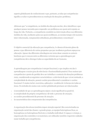 aspecto globalizante do conhecimento e que, portanto, avaliar por competências
significa avaliar os procedimentos na resolução de situações-problema.
Afirmam que “a competência, no âmbito da educaçãoescolar, deve identificar o que
qualquer pessoa necessita para responder aos problemas aos quais será exposta ao
longo da vida. Portanto, a competência consistirá na intervenção eficaz nos diferentes
âmbitos da vida, mediante ações nas quais mobilizam, ao mesmo tempo e de maneira
inter-relacionada, componentes atitudinais, procedimentais e conceituais”.
O objetivo essencial da educação por competência, é o desenvolvimento pleno da
pessoa o que diferencia de outras propostas que por modismos ganham espaços na
educação. Apesar das diferentes abordagens em torno desse assunto os autores
lembram que é comum entre as diferentes vertentes que a aprendizagem por
competências deve abranger todas as capacidades do ser humano.
A aprendizagem por competências é sempre funcional, o que implica em dar à
aprendizagem o maior grau de relevância e funcionalidade possível. Para ensinar por
competências o ponto de partida deve ser trabalhar o contexto de situações problemas
reais, considerando as seguintes características: a relevância do que vai ser ensinado, a
complexidade da situação, possuir caráter procedimental e considerar o caráter
funcional. O ensino inclui: exercícios, aplicação e modelos de vivências em todas as
áreas. Os métodos de ensino com caráter globalizado precisam ser relacionados:
o à necessidade de que as aprendizagens sejam o mais significativas possível;
o à complexidade da própria competência e de todo o processo de atuação;
o ao caráter procedimental do processo de atuação;
o às características dos componentes das competências.
A organização dos alunos também requer atenção especial. São caracterizados na
organização social das classes: o grande grupo, as equipes heterogêneas fixas, as
homogêneas ou heterogêneas flexíveis e o trabalho individual. O espaço e o tempo, a
organização dos conteúdos e os materiais a ser utilizados também requerem cuidados
nesse trabalho por competências.
 