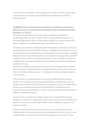 O educador como ser político, emotivo, pensante não pode ter atitudes neutras, deve
sempre mostrar o que pensa, apontando diferentes caminhos sem conclusões
predeterminadas.
4. FREITAS, Luiz Carlos de. Eliminação Adiada: o caso das classes populares no
interior da escola e a ocultação da (má) qualidade do ensino. Campinas: Educação e
Sociedade, vol. 28, 2007.
Ao se referir aos processos de avaliação externa e institucional, Freitas faz
considerações relevantes sobre a política liberal, a responsabilização da escola e a
desresponsabilização do sistema. Abaixo seguem alguns excertos que elucidam tais
ideias e auxiliam na compreensão dos pontos defendidos pelo autor.
A surpresa, em matéria de avaliação do ensino fundamental, neste momento, fica por
conta do aprofundamento das políticas liberais. A estratégia de relacionamento com os
municípios é gerencial, estabelecendo uma relação direta com governadores e prefeitos.
Segundo Amaury PatrickGremaud, diretor de Avaliação da Educação Básica do INEP:
O objetivo é usar o sistema de avaliação para prestar conta à sociedade, introduzir a
transparência e comprometer as pessoas de um modo geral em busca da melhoria da
qualidade de ensino.
Boa parte dos problemas que estamos enfrentando com a educação básica nacional
advém do próprio formato ideológico do projeto liberal hegemônico, agora “sob nova
direção”: ele reduz qualidade a acesso – supostamente como uma primeira etapa da
universalização.
A Prova Brasil e os usos previstos para ela (acesso à avaliação de cada escola via
internet, por exemplo), como forma de responsabilização, poderiam fazer parte de
qualquer programa liberal (do Partido Democrata brasileiro até o Partido Republicano
de Bush, para não falar da dobradinha Thatcher/Blair). Trabalham dentro da
perspectiva de que “responsabilizar a escola”, expondo à sociedade seus resultados, irá
melhorar a qualidade do ensino.
Quando se cria um sistema de avaliação e passa a haver responsabilizaçãopelos
resultados, os gestores vão se preocupar com as notas e as metas. Qual é a defesa desse
sistema: se existe um mecanismo para atribuir responsabilidades, os gestores vão
melhorar o ensino.
Durante muito tempo duas vertentes se opuseram no cenário educacional: uma
tentando explicar o fracasso escolar por fatores pedagógicos internos à escola, e outra
tentando explicar o mesmo fracasso por fatores externos à escola, sociais. Como é
 