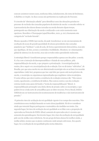 comum acontecer nesses casos, nenhuma delas, isoladamente, dá conta do fenômeno.
A dialética se impõe. As duas causas são pertinentes na explicação do fracasso.
O conceito de “eliminação adiada” para identificar uma das situações geradas no
processo de exclusão das camadas populares do interior da escola: o conceito referia-se
à permanência dos alunos dessas camadas na escola durante algum tempo,
postergando sua eliminação da escola e realizando-a em outro momento mais
oportuno. Bourdieu e Champagne (apud Bourdieu, 2001, p. 221) chamaram esta
categoria de “exclusão branda”.
Mesmo quando o IDEB é por escola, ele pode transformar-se em um mecanismo de
ocultação do ocaso de grande quantidade de alunos procedentes das camadas
populares que “habitam” a sala de aula, de forma aparentemente democrática, mas sem
que signifique, de fato, acesso a conteúdos e habilidades. Monitora-se o desempenho
global do sistema (ou da escola), mas não se todos estão aprendendo realmente.
A estratégia liberal é insuficiente porque responsabiliza apenas um dos pólos: a escola.
E o faz com a intenção de desresponsabilizar o Estado de suas políticas, pela
responsabilização da escola, o que prepara a privatização. A municipalizaçãodo
ensino, deve seguir-se a municipalizaçãoda avaliação. Em vez de tentar “adivinhar”, de
Brasília, por que uma escola em um determinado município não se sai bem (ou mandar
especialistas visitá-las), propomos que isso seja feito por quem está mais próximo da
escola, o município ou organismos regionalizados que englobem vários municípios.
O autor afirma que nãoé contra a existência de avaliação externa e diz: “Não somos
contra, igualmente, a existência de índices. Mas somos contra o uso da avaliação
externa tendo como pano de fundo a “teoria da responsabilização” liberal. A
responsabilização pressupõe uma linha direta de pressão sobre os municípios, o que
poderá levar a toda sorte de armadilhas para se obter recursos. Prova Brasil, SAEB e
IDEB devem ser instrumentos de monitoramento de tendências e não instrumentos de
pressão.”
O primeiro risco de ocultação da má qualidade vigente é no campo dos conceitos. Não
constituímos uma mediçãobaseada no custo aluno/qualidade. Há de se considerar
ainda que somente língua portuguesa e matemática são medidas nos testes. Em
segundo lugar, há risco de ocultação da má qualidade ao se lidar com a proporção de
aprovados na fórmula do IDEB. Afinal, aumento de aprovados não é o mesmo que
aumento da aprendizagem. Em terceiro lugar, há o risco da ocultação da má qualidade
pelo uso da média como referência. Se um grupo de bons alunos for melhor ainda, a
média subirá, mesmo que os piores continuem onde sempre estiveram. Em quarto
lugar, há a ocultação da má qualidade pelas metas distantes.
 