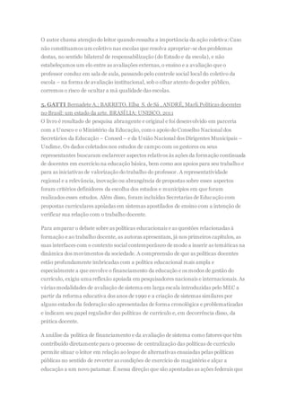 O autor chama atençãodo leitor quando ressalta a importância da ação coletiva: Caso
não constituamos um coletivo nas escolas que resolva apropriar-se dos problemas
destas, no sentido bilateral de responsabilização (do Estado e da escola), e não
estabeleçamos um elo entre as avaliações externas, o ensino e a avaliação que o
professor conduz em sala de aula, passando pelo controle social local do coletivo da
escola – na forma de avaliação institucional, sob o olhar atento do poder público,
corremos o risco de ocultar a má qualidade das escolas.
5. GATTI Bernadete A.; BARRETO, Elba S. de Sá , ANDRÉ, Marli.Políticas docentes
no Brasil: um estado da arte. BRASÍLIA: UNESCO, 2011
O livro é resultado de pesquisa abrangente e original e foi desenvolvido em parceria
com a Unesco e o Ministério da Educação, com o apoio do Conselho Nacional dos
Secretários da Educação – Consed – e da União Nacional dos Dirigentes Municipais –
Undime. Os dados coletados nos estudos de campo com os gestores ou seus
representantes buscaram esclarecer aspectos relativos às ações da formação continuada
de docentes em exercício na educação básica, bem como aos apoios para seu trabalho e
para as iniciativas de valorização do trabalho do professor. A representatividade
regional e a relevância, inovação ou abrangência de propostas sobre esses aspectos
foram critérios definidores da escolha dos estados e municípios em que foram
realizados esses estudos. Além disso, foram incluídas Secretarias de Educação com
propostas curriculares apoiadas em sistemas apostilados de ensino com a intenção de
verificar sua relação com o trabalho docente.
Para amparar o debate sobre as políticas educacionais e as questões relacionadas à
formação e ao trabalho docente, as autoras apresentam, já nos primeiros capítulos, as
suas interfaces com o contexto social contemporâneo de modo a inserir as temáticas na
dinâmica dos movimentos da sociedade. A compreensão de que as políticas docentes
estão profundamente imbricadas com a política educacional mais ampla e
especialmente a que envolve o financiamento da educação e os modos de gestão do
currículo, exigiu uma reflexão apoiada em pesquisadores nacionais e internacionais. As
várias modalidades de avaliação de sistema em larga escala introduzidas pelo MEC a
partir da reforma educativa dos anos de 1990 e a criação de sistemas similares por
alguns estados da federação são apresentadas de forma cronológica e problematizadas
e indicam seu papel regulador das políticas de currículo e, em decorrência disso, da
prática docente.
A análise da política de financiamento e da avaliação de sistema como fatores que têm
contribuído diretamente para o processo de centralização das políticas de currículo
permite situar o leitor em relação ao leque de alternativas ensaiadas pelas políticas
públicas no sentido de reverter as condições de exercício do magistério e alçar a
educação a um novo patamar. É nessa direção que são apontadas as ações federais que
 