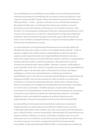 têm contribuído para a consolidação de uma política nacional de formação docente
orientada pela perspectiva da instituição de um sistema nacional de educação. Esse
conjunto de ações do MEC compõe o Plano Nacional de Formação de Professores da
Educação Básica – Parfor – que busca articular-se com as Secretarias Estaduais e
Municipais de Educação e as instituições formadoras para ministrar cursos de
licenciatura aos que não possuem a formação em curso superior e já atuam como
docentes. Os vários programas destinados à formação continuada de professores, entre
os quais o Pró-Letramento, o Gestar II e a Especialização em Educação Infantil que
compõem a Rede Nacional de Formação Continuada, agora redimensionada pelo
Parfor, foram também examinados de forma a compor uma visão da política nacional
de formação de professores em serviço.
As autoras discutem um dos principais instrumentos de execução das políticas do
Ministério de Educação criado em 2006, a Universidade Aberta do Brasil – UAB. Ao
apontar os objetivos da UAB de reduzir as desigualdades na oferta da educação
superior, ainda majoritariamente sob a responsabilidade da iniciativa privada, e
desenvolver amplo sistema nacional de educação superior a distância, as pesquisadoras
sinalizam de forma positiva o esforço de expansão e abrangência dos cursos de
formação de professores pelo sistema público. Apontam, contudo, as dificuldades a
serem superadas, dentre elas o fato de a expansão nem sempre ser acompanhada de um
diagnóstico seguro e de discussão sobre os elementos do currículo, abordagem
pedagógica e as formas de acompanhamento e avaliação que atendam às
especificidades locais e dos alunos em formação. Quando destacam o papel indutor dos
programas do MEC com sua forte presença em todos os estados e na maioria dos
municípios e as formas de colaboração entre eles, alertam sobre a falta de clareza
quanto à articulação com as políticas formuladas pelos mesmos estados e municípios
no exercício de sua autonomia. Também chamam a atenção sobre os frágeis
mecanismos de acompanhamento e controle de execução dos programas, que passam
ao largo dos canais regulares de gestão das administrações estaduais e municipais.
Registram ainda a necessidade de pesquisas de avaliação dos processos de
implementação e do impacto dos programas de formação oferecidos pelo MEC.
As ações políticas de formação inicial de professores alinhavam o conjunto de
programas postos em prática pelo governo federal nos últimos anos, mas ficou
evidenciada, pelos dados e pelas análises, uma crise na formação inicial de professores
para a educação básica, tal como normatizada e oferecida pelas IES, especialmente nos
aspectos relativos à dinâmica curricular, aí incluídos os estágios, tanto nos cursos
presenciais como nos a distância, e à precária formação dos docentes que neles atuam.
As autoras resgatam,no entanto, as importantes iniciativas de aproximação
universidade-escola estimuladas pelo Pibid do MEC e os dois programas estaduais já
 