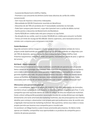 - Surpreenda MasterCard e GiltPlus Fidelity.
- Promove o uso consciente do dinheiro (evita taxas abusivas do cartão de crédito
convencional).
- Sem riscos de impulsos e descontos indesejados.
- Mensalidade de R$9,90 (Totalmente revertida em Benefícios).
- Descontos de até 70% em produtos de 1ª necessidades existentes no mercado.
- Pode fazer compras pela Internet, o que não é possível com o cartão de débito normal.
- Ganha pontos e descontos da MasterCard e da Blackdever.
- Ganha R$50,00 em crédito todo mês para compras na Loja Outlet.
- Na ativação do seu cartão, você irá receber R$100,00 em crédito para consumir na Outlet.
- Temos um limite de recarga de R$5.000,00. Valores superiores, será necessário entrar em
contato com a empresa para comprovar a sua renda.
Outlet Blackdever
Segundo semestre iremos inaugurar a Outlet aonde teremos produtos sempre de marca
própria sendo desenvolvido por grandes empresas do mercado podendo ser adquiridos com
até 70% de desconto, apenas para quem tiver o nosso exclusivo Cartão GiltPlus Card.
Próximos lançamentos: energético, shake para ganho, manutenção e perda de peso e agência
de turismo.
BLK Bank – Banco Comercial
Primeiro Banco Comercial em formato multinível, constituído em parceria com um grande
banco comercial de prestígio internacional. Todo o portfólio de produtos e serviços do banco
será criado e administrado pelo nosso parceiro. Imagina todas as transações de um banco
gerando royalties para rede. Em pouco tempo teremos mais de 5 milhões de clientes tendo
acesso ao Portfólio de Produtos e Serviços, movimentando assim bilhões de reais. Todos
associados usam serviço de um banco, porque não usar o nosso e receber bônus por isso?
Oferecemos uma parceria empresarial
Adm. e contabilidade, logística, produção de produtos e serviços, pagamentos de comissões,
escritório virtual, cuidamos de toda dedução de impostos, porque chegamos para ficar. É uma
companhia que está nascendo dentro de todos os códigos de ética da indústria do multinível.
Existe a direct selling world association (associação mundial de vendas direta) que esta ligada
diretamente a lei norte americana de marketing multinível, nós nos preocupamos nos mínimos
detalhes para começar a desenvolver esse projeto para que pudéssemos estar de acordo com
a legislação internacional do marketing multinível. Nós queremos, temos essa visão e o nosso
projeto permite que levemos essa companhia para o mundo todo.
Irá acontecer um Mega Evento a cada 4 meses promovido pela empresa. Os líderes terão
apenas um trabalho, compartilhar essa oportunidade e os produtos da companhia para o
máximo de pessoas possíveis.
 