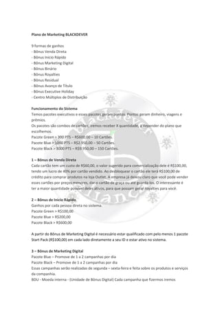 Plano de Marketing BLACKDEVER
9 formas de ganhos
- Bônus Venda Direta
- Bônus Início Rápido
- Bônus Marketing Digital
- Bônus Binário
- Bônus Royalties
- Bônus Residual
- Bônus Avanço de Título
- Bônus Executive Holiday
- Centro Múltiplos de Distribuição
Funcionamento do Sistema
Temos pacotes executivos e esses pacotes geram pontos. Pontos geram dinheiro, viagens e
prêmios.
Os pacotes são combos de cartões, iremos receber X quantidade, a depender do plano que
escolhemos.
Pacote Green > 300 PTS – R$600,00 – 10 Cartões.
Pacote Blue > 1000 PTS – R$2.950,00 – 50 Cartões.
Pacote Black > 3000 PTS – R$9.950,00 – 150 Cartões.
1 – Bônus de Venda Direta
Cada cartão tem um custo de R$60,00, o valor sugerido para comercialização dele é R$100,00,
tendo um lucro de 40% por cartão vendido. Ao desbloquear o cartão ele terá R$100,00 de
crédito para comprar produtos na loja Outlet. A empresa já deixou claro que você pode vender
esses cartões por preços menores, dar o cartão de graça ou até guarda-los. O interessante é
ter a maior quantidade possível deles ativos, para que possam gerar royalties para você.
2 – Bônus de Inicio Rápido
Ganhos por cada pessoa direta no sistema.
Pacote Green > R$100,00
Pacote Blue > R$200,00
Pacote Black > R$600,00
A partir do Bônus de Marketing Digital é necessário estar qualificado com pelo menos 1 pacote
Start Pack (R$100,00) em cada lado diretamente a seu ID e estar ativo no sistema.
3 – Bônus de Marketing Digital
Pacote Blue – Promove de 1 a 2 campanhas por dia
Pacote Black – Promove de 1 a 2 campanhas por dia
Essas campanhas serão realizadas de segunda – sexta-feira e feita sobre os produtos e serviços
da companhia.
BDU - Moeda interna - (Unidade de Bônus Digital) Cada campanha que fizermos iremos
 