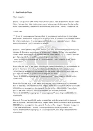 7 – Qualificação de Títulos
Título Executivo
Bronze - Tem que fazer 1000 Pontos no seu menor lado no prazo de 1 semana - Recebe um Pin
Silver - Tem que fazer 3000 Pontos no seu menor lado no prazo de 1 semana - Recebe um Pin
Gold - Tem que fazer 5000 Pontos no seu menor lado no prazo de 1 semana - Recebe um Pin
- Título Elite
** Grupo de cadastro pessoal é a quantidade de pontos que o seu indicado direto e toda a
rede indireta dele produzir. Logo, para se alcançar o Título de Safira até Diamante é necessário
ter pelo menos 3 grupos de cadastro pessoal, White Diamond precisa de 4 grupos e Black
Diamond precisa de 5 grupos de cadastro pessoal.
Sapphire - Tem que fazer 7.000 pontos pessoais (não conta derramamento) no seu menor lado
no prazo de 3 semanas consecutivas, ter pelo menos 3 indicados diretos* e ter acumulado
50.000 Pontos (esses pontos não expiram) - Recebe um Pin + R$5.000,00 + Cruzeiro Executivo
para 2 pessoas e todos os qualificados que atingirem essa meta.
*Limite de 20.000 Pontos por grupo de cadastro pessoal**, para atingir os 50.000 Pontos
acumulados.
Ruby - Tem que fazer 10.000 pontos pessoais (não conta derramamento) no seu menor lado no
prazo de 3 semanas consecutivas, ter pelo menos 3 indicados diretos* e ter acumulado
100.000 Pontos (esses pontos não expiram) - Recebe um Pin + R$6.000,00 + Resort Executivo
para 2 pessoas e todos os qualificados que atingirem essa meta.
*Limite de 40.000 Pontos por grupo de cadastro pessoal**, para atingir os 100.000 Pontos
acumulados.
Esmerald - Tem que fazer 14.000 pontos pessoais (não conta derramamento) no seu menor
lado no prazo de 3 semanas consecutivas, ter pelo menos 3 indicados diretos* e ter acumulado
250.000 Pontos (esses pontos não expiram) - Recebe um Pin + R$14.000,00 + Viagem 5 dias
para DUBAI para 2 pessoas e todos os qualificados que atingirem essa meta.
*Limite de 100.000 Pontos por grupo de cadastro pessoal**, para atingir os 250.000 Pontos
acumulados.
Diamond - Tem que fazer 20.000 pontos pessoais (não conta derramamento) no seu menor
lado no prazo de 3 semanas consecutivas, ter pelo menos 3 indicados diretos* e ter acumulado
500.000 Pontos (esses pontos não expiram) - Recebe um Pin + Viagem 2 dias para Singapura e
3 dias para Tailândia para 2 pessoas e todos os qualificados que atingirem essa meta.
*Limite de 200.000 Pontos por grupo de cadastro pessoal**, para atingir os 500.000 Pontos
acumulados.
 
