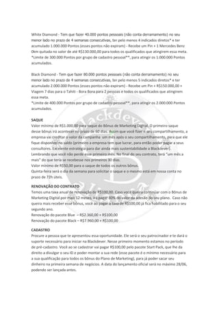 White Diamond - Tem que fazer 40.000 pontos pessoais (não conta derramamento) no seu
menor lado no prazo de 4 semanas consecutivas, ter pelo menos 4 indicados diretos* e ter
acumulado 1.000.000 Pontos (esses pontos não expiram) - Recebe um Pin + 1 Mercedes Benz
0km quitada no valor de até R$130.000,00 para todos os qualificados que atingirem essa meta.
*Limite de 300.000 Pontos por grupo de cadastro pessoal**, para atingir os 1.000.000 Pontos
acumulados.
Black Diamond - Tem que fazer 80.000 pontos pessoais (não conta derramamento) no seu
menor lado no prazo de 4 semanas consecutivas, ter pelo menos 5 indicados diretos* e ter
acumulado 2.000.000 Pontos (esses pontos não expiram) - Recebe um Pin + R$150.000,00 +
Viagem 7 dias para o Tahiti - Bora Bora para 2 pessoas e todos os qualificados que atingirem
essa meta.
*Limite de 400.000 Pontos por grupo de cadastro pessoal**, para atingir os 2.000.000 Pontos
acumulados.
SAQUE
Valor mínimo de R$1.000,00 para saque do Bônus de Marketing Digital. O primeiro saque
desse bônus irá acontecer no prazo de 60 dias. Assim que você fizer o seu compartilhamento, a
empresa vai creditar o valor da campanha um mês após o seu compartilhamento, para que ele
fique disponível no saldo (primeiro a empresa tem que lucrar, para então poder pagar a seus
consultores. Excelente estratégia para dar ainda mais sustentabilidade a Blackdever).
Lembrando que você não perde esse primeiro mês. No final do seu contrato, terá “um mês a
mais” do que teria se recebesse nos primeiros 30 dias.
Valor mínimo de R$50,00 para o saque de todos os outros bônus.
Quinta-feira será o dia da semana para solicitar o saque e o mesmo está em nossa conta no
prazo de 72h úteis.
RENOVAÇÃO DO CONTRATO
Temos uma taxa anual de renovação de R$100,00. Caso você queira continuar com o Bônus de
Marketing Digital por mais 12 meses, irá pagar 80% do valor da adesão do seu plano. Caso não
queira mais receber esse bônus, você ao pagar a taxa de R$100,00 já fica habilitado para o seu
segundo ano.
Renovação do pacote Blue – R$2.360,00 + R$100,00
Renovação do pacote Black – R$7.960,00 + R$100,00
CADASTRO
Procure a pessoa que te apresentou essa oportunidade. Ele será o seu patrocinador e te dará o
suporte necessário para iniciar na Blackdever. Nesse primeiro momento estamos no período
de pré-cadastro. Você ao se cadastrar vai pagar R$100,00 pelo pacote Start Pack, que lhe da
direito a divulgar o seu ID e poder montar a sua rede (esse pacote é o mínimo necessário para
a sua qualificação para todos os bônus do Plano de Marketing), para já poder sacar seu
dinheiro na primeira semana de negócios. A data do lançamento oficial será no máximo 28/06,
podendo ser lançada antes.
 