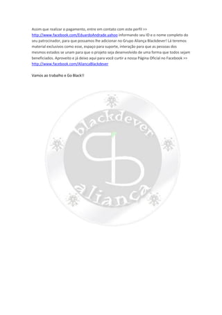 Assim que realizar o pagamento, entre em contato com este perfil >>
http://www.facebook.com/EduardoAndrade.yahoo informando seu ID e o nome completo do
seu patrocinador, para que possamos lhe adicionar no Grupo Aliança Blackdever! Lá teremos
material exclusivos como esse, espaço para suporte, interação para que as pessoas dos
mesmos estados se unam para que o projeto seja desenvolvido de uma forma que todos sejam
beneficiados. Aproveito e já deixo aqui para você curtir a nossa Página Oficial no Facebook >>
http://www.facebook.com/AliancaBlackdever
Vamos ao trabalho e Go Black!!
 