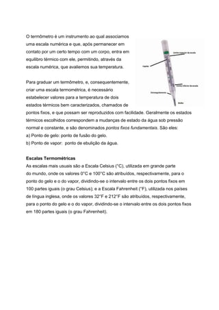 O termômetro é um instrumento ao qual associamos
uma escala numérica e que, após permanecer em
contato por um certo tempo com um corpo, entra em
equilibro térmico com ele, permitindo, através da
escala numérica, que avaliemos sua temperatura.
Para graduar um termômetro, e, consequentemente,
criar uma escala termométrica, é necessário
estabelecer valores para a temperatura de dois
estados térmicos bem caracterizados, chamados de
pontos fixos, e que possam ser reproduzidos com facilidade. Geralmente os estados
térmicos escolhidos correspondem a mudanças de estado da água sob pressão
normal e constante, e são denominados pontos fixos fundamentais. São eles:
a) Ponto de gelo: ponto de fusão do gelo.
b) Ponto de vapor: ponto de ebulição da água.
Escalas Termométricas
As escalas mais usuais são a Escala Celsius (°C), utilizada em grande parte
do mundo, onde os valores 0°C e 100°C são atribuídos, respectivamente, para o
ponto do gelo e o do vapor, dividindo-se o intervalo entre os dois pontos fixos em
100 partes iguais (o grau Celsius); e a Escala Fahrenheit (°F), utilizada nos países
de língua inglesa, onde os valores 32°F e 212°F são atribuídos, respectivamente,
para o ponto do gelo e o do vapor, dividindo-se o intervalo entre os dois pontos fixos
em 180 partes iguais (o grau Fahrenheit).
 