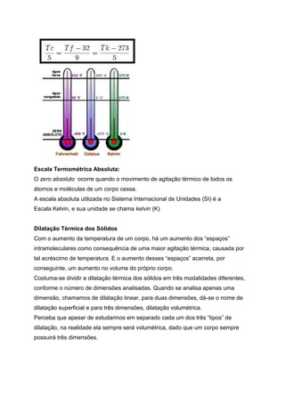 Escala Termométrica Absoluta:
O zero absoluto ocorre quando o movimento de agitação térmico de todos os
átomos e moléculas de um corpo cessa.
A escala absoluta utilizada no Sistema Internacional de Unidades (SI) é a
Escala Kelvin, e sua unidade se chama kelvin (K)
Dilatação Térmica dos Sólidos
Com o aumento da temperatura de um corpo, há um aumento dos “espaços”
intramoleculares como consequência de uma maior agitação térmica, causada por
tal acréscimo de temperatura. E o aumento desses “espaços” acarreta, por
conseguinte, um aumento no volume do próprio corpo.
Costuma-se dividir a dilatação térmica dos sólidos em três modalidades diferentes,
conforme o número de dimensões analisadas. Quando se analisa apenas uma
dimensão, chamamos de dilatação linear, para duas dimensões, dá-se o nome de
dilatação superficial e para três dimensões, dilatação volumétrica.
Perceba que apesar de estudarmos em separado cada um dos três “tipos” de
dilatação, na realidade ela sempre será volumétrica, dado que um corpo sempre
possuirá três dimensões.
 