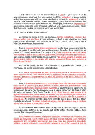 A soberania no conceito da escola clássica é una: não pode existir mais de 
uma autoridade soberana em um mesmo território; indivisível: o poder delega 
atribuições reparte competências mas não divide a soberania; inalienável: o corpo 
social é uma entidade coletiva datado de vontade própria, resultante da soma das 
vontades individuais e se consubstancia na Constituição e nas leis; e imprescritível: 
a soberania não pode sofrer limitação no tempo, um Estado quando nasce, nasce 
definitivamente, não se concebendo soberania temporária. 
2.6.1. Doutrina teocrática da soberania 
As teorias do direito divino, ou chamadas teorias teocráticas, ensinam que 
todo o poder vem de Deus (omnis potestas a Deo) e são divididas em duas 
correntes de pensamento denominadas de teorias do direito divino providencial e 
teoria do direito divino sobrenatural. 
Para a teoria do direito divino sobrenatural, sendo Deus a causa primeira de 
todas as coisas, é também nele que reside a origem do poder. Deus criou todas as 
coisas e, portanto criou o Estado e a autoridade. É por vontade de Deus que existe 
uma hierarquia social e que, em toda sociedade existem governantes e governados. 
Daí surgiu a lógica monarquista do absolutismo: "Se Deus designa a pessoa que 
deve exercer o poder e, se os reis, são reis por vontade de Deus, logo, somente a 
Deus devem contas". 
De um só golpe, os reis se subtraíram à autoridade dos Papas e à 
intervenção do povo e tornaram seu poder absoluto. 
Essa teoria foi defendida por Jean Bodin no século XVI e foi denominada de 
teoria absoluta do rei. Dizia referido autor: "a soberania do rei é absoluta, originaria, 
ilimitada, perpétua e irresponsável em face de qualquer outro poder, temporal ou 
espiritual". 
Para a doutrina do direito divino providencial Deus não intervém diretamente 
para indicar a pessoa que deve exercer o poder, mas sim indiretamente, pela 
direção providencial nos acontecimentos humanos. É doutrina que se assemelha ao 
pensamento de Santo Tomás de Aquino, para o qual, o poder vem de Deus, criador 
de todas as coisas. Para Santo Tomás, é por Deus que os reis reinam e os 
legisladores fazem leis justas. As leis opressivas, que impõem encargos injustos aos 
súditos ultrapassam os limites do poder conferido por Deus e não se é obrigado a 
respeitá-las. No mesmo sentido, Belarmino entende que o poder tem por titular 
imediato a multidão. "O poder é de direito divino, mas Deus não o deu a nenhum 
homem em particular e sim a todo o povo". 
Várias doutrinas democráticas atribuem ao povo, ou à nação, o poder político 
e seus principais autores são do século XVI, dentre estes, Thomas Hobbes, John 
Locke e Jean-Jacques Rousseau. 
Para Hobbes, os homens, em épocas primitivas, viviam fora da sociedade, em 
estado de natureza. Todos eram iguais em seus direitos naturais, sem nenhuma 
autoridade. Um verdadeiro anarquismo que levou com que criassem a sociedade 
política, cedendo cada um, esses direitos naturais a um poder comum a que se 
10 
 
