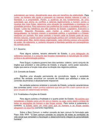 submeteram por temor, disciplinando seus atos em benefício da coletividade. Para 
Locke, os homens são iguais e possuem os mesmos direitos naturais à vida, à 
liberdade e à propriedade. Porém, a ausência de leis fundamentais, de uma 
autoridade que dirima os conflitos e defenda legitimamente o homem contra a 
injustiça dos mais fortes, determina uma situação de instabilidade e incertezas na 
sociedade primitiva. Para solucionar tais problemas foi criada a sociedade política, o 
Estado. Locke faz referência aos três poderes do Estado: Legislativo, Executivo e 
Judiciário. Segundo Rousseau, para manter a ordem e evitar maiores 
desigualdades, os homens criaram a sociedade política, a autoridade e o Estado 
mediante um contrato. Por esse contrato o homem cede ao Estado parte de seus 
direitos naturais, criando assim uma organização política com vontade própria, que é 
a vontade geral. Mas, dentro dessa organização, cada indivíduo possui uma parcela 
do poder, da soberania, e, portanto recupera a liberdade perdida em conseqüência 
do contrato social. 
2.7. Governo 
Para alguns autores, terceiro elemento do Estado, é uma delegação de 
soberania nacional, é o conjunto das funções necessárias à manutenção da ordem 
jurídica e da administração pública. 
Para Duguit, a palavra governo tem dois sentidos: coletivo, como conjunto de 
órgãos que presidem a vida política do Estado, e singular, como poder executivo, 
órgão que exerce a função mais ativa na direção dos negócios públicos. 
2.8. Conceito de Estado 
Significa uma situação permanente de convivência, ligada à sociedade 
política. Na verdade, encontrar um conceito de Estado que satisfaça a todas as 
correntes doutrinárias é absolutamente impossível. 
Na verdade podemos sintetizar o conceito de Estado, juntando características 
das correntes como: ordem jurídica soberana que tem por fim o bem comum de um 
povo situado em determinado território. 
2.9. Finalidades e funções do Estado 
Para alguns autores a finalidade é o quarto poder do Estado. Há autores que 
consideram o Estado como um fim em si mesmo, ou seja, como ideal e síntese de 
todas as aspirações do homem e das forças sociais. Para outros é justamente o 
contrário, o Estado seria um meio para que os homens e as forças sociais 
atingissem os seus fins (corrente majoritária). 
Sobre o Bem Comum: o melhor conceito de bem comum foi formulado pelo 
Papa João XXIII: "O bem comum consiste no conjunto de todas as condições de 
vida social que consistam e favoreçam o desenvolvimento integral da personalidade 
humana". 
11 
 