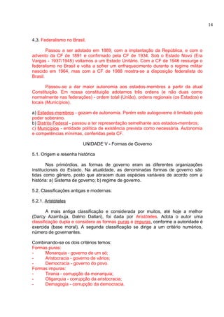 4.3. Federalismo no Brasil. 
Passou a ser adotado em 1889, com a implantação da República, e com o 
advento da CF de 1891 e confirmado pela CF de 1934. Sob o Estado Novo (Era 
Vargas - 1937/1945) voltamos a um Estado Unitário. Com a CF de 1946 ressurge o 
federalismo no Brasil e volta a sofrer um enfraquecimento durante o regime militar 
nascido em 1964, mas com a CF de 1988 mostra-se a disposição federalista do 
Brasil. 
Passou-se a dar maior autonomia aos estados-membros a partir da atual 
Constituição. Em nossa constituição adotamos três ordens (e não duas como 
normalmente nas federações) - ordem total (União), ordens regionais (os Estados) e 
locais (Municípios). 
a) Estados-membros - gozam de autonomia. Porém este autogoverno é limitado pelo 
poder soberano. 
b) Distrito Federal - passou a ter representação semelhante aos estados-membros; 
c) Municípios - entidade política de existência prevista como necessária. Autonomia 
e competências mínimas, conferidas pela CF. 
UNIDADE V - Formas de Governo 
5.1. Origem e resenha histórica 
Nos primórdios, as formas de governo eram as diferentes organizações 
institucionais do Estado. Na atualidade, as denominadas formas de governo são 
tidas como gênero, posto que abracem duas espécies variáveis de acordo com a 
história: a) Sistema de governo; b) regime de governo. 
5.2. Classificações antigas e modernas: 
5.2.1. Aristóteles 
A mais antiga classificação e considerada por muitos, até hoje a melhor 
(Darcy Azambuja, Dalmo Dallari), foi dada por Aristóteles. Adota o autor uma 
classificação dupla e considera as formas puras e impuras, conforme a autoridade é 
exercida (base moral). A segunda classificação se dirige a um critério numérico, 
número de governantes. 
Combinando-se os dois critérios temos: 
Formas puras: 
- Monarquia - governo de um só; 
- Aristocracia - governo de vários; 
- Democracia - governo do povo. 
Formas impuras: 
- Tirania - corrupção da monarquia; 
- Oligarquia - corrupção da aristocracia; 
- Demagogia - corrupção da democracia. 
14 
 