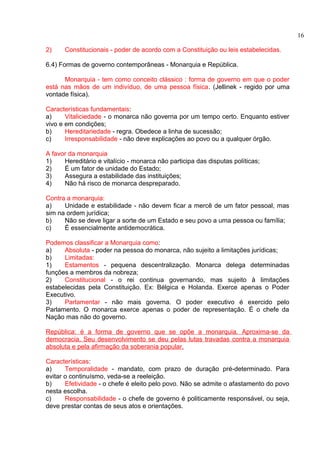 2) Constitucionais - poder de acordo com a Constituição ou leis estabelecidas. 
6.4) Formas de governo contemporâneas - Monarquia e República. 
Monarquia - tem como conceito clássico : forma de governo em que o poder 
está nas mãos de um indivíduo, de uma pessoa física. (Jellinek - regido por uma 
vontade física). 
Características fundamentais: 
a) Vitaliciedade - o monarca não governa por um tempo certo. Enquanto estiver 
vivo e em condições; 
b) Hereditariedade - regra. Obedece a linha de sucessão; 
c) Irresponsabilidade - não deve explicações ao povo ou a qualquer órgão. 
A favor da monarquia 
1) Hereditário e vitalício - monarca não participa das disputas políticas; 
2) É um fator de unidade do Estado; 
3) Assegura a estabilidade das instituições; 
4) Não há risco de monarca despreparado. 
Contra a monarquia: 
a) Unidade e estabilidade - não devem ficar a mercê de um fator pessoal, mas 
sim na ordem jurídica; 
b) Não se deve ligar a sorte de um Estado e seu povo a uma pessoa ou família; 
c) É essencialmente antidemocrática. 
Podemos classificar a Monarquia como: 
a) Absoluta - poder na pessoa do monarca, não sujeito a limitações jurídicas; 
b) Limitadas: 
1) Estamentos - pequena descentralização. Monarca delega determinadas 
funções a membros da nobreza; 
2) Constitucional - o rei continua governando, mas sujeito à limitações 
estabelecidas pela Constituição. Ex: Bélgica e Holanda. Exerce apenas o Poder 
Executivo. 
3) Parlamentar - não mais governa. O poder executivo é exercido pelo 
Parlamento. O monarca exerce apenas o poder de representação. É o chefe da 
Nação mas não do governo. 
República: é a forma de governo que se opõe a monarquia. Aproxima-se da 
democracia. Seu desenvolvimento se deu pelas lutas travadas contra a monarquia 
absoluta e pela afirmação da soberania popular. 
Características: 
a) Temporalidade - mandato, com prazo de duração pré-determinado. Para 
evitar o continuísmo, veda-se a reeleição. 
b) Efetividade - o chefe é eleito pelo povo. Não se admite o afastamento do povo 
nesta escolha. 
c) Responsabilidade - o chefe de governo é politicamente responsável, ou seja, 
deve prestar contas de seus atos e orientações. 
16 
 