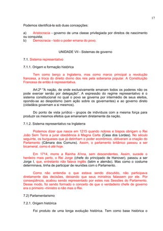 Podemos identificá-la sob duas concepções: 
a) Aristocracia - governo de uma classe privilegiada por direitos de nascimento 
ou conquista; 
b) Democracia - todo o poder emana do povo. 
UNIDADE VII - Sistemas de governo 
7.1. Sistema representativo 
7.1.1. Origem e formação histórica 
Tem como berço a Inglaterra, mas como marco principal a revolução 
francesa, a troca do direito divino dos reis pela soberania popular. A Constituição 
Francesa de então é representativa. 
Art.2º "A nação, de onde exclusivamente emanam todos os poderes não os 
pode exercer senão por delegação". A expressão do regime representativo é o 
sistema constitucional no qual o povo se governa por intermédio de seus eleitos, 
opondo-se ao despotismo (sem ação sobre os governantes) e ao governo direto 
(cidadãos governam a si mesmos). 
Do ponto de vista jurídico - grupos de indivíduos com a mesma força para 
produzir os mesmos efeitos que emanariam diretamente da nação. 
7.1.2. Sistema representativo na Inglaterra 
Podemos dizer que nasce em 1215 quando nobres e bispos obrigam o Rei 
João Sem Terra a jurar obediência à Magna Carta (Casa dos Lordes). No século 
seguinte, os burgueses que já detinham o poder econômico, obtiveram a criação do 
Parlamento (Câmara dos Comuns). Assim, o parlamento britânico passou a ser 
bicameral, como é até hoje. 
Em 1714, morre a Rainha A'nna, sem descendentes. Assim, sucede o 
herdeiro mais perto, o Rei Jorge (chefe do principado de Hanover), passou a ser 
Jorge I, que, entretanto não falava inglês (latim e alemão). Mas como o costume 
determinava, tinha de participar de reuniões com o Parlamento. 
Como não entendia o que estava sendo discutido, não participava 
diretamente das decisões, deixando que seus ministros falassem por ele. Por 
conseqüência, acabou sendo representado por estes nas Sessões do Parlamento. 
Desse modo, foi sendo formado o conceito de que o verdadeiro chefe de governo 
era o primeiro -ministro e não mas o Rei. 
7.2) Parlamentarismo 
7.2.1. Origem histórica 
Foi produto de uma longa evolução histórica. Tem como base histórica o 
17 
 