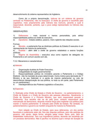 desenvolvimento do sistema representativo da Inglaterra. 
Como diz a própria denominação, trata-se de um sistema de governo 
centrado no Parlamento, não no Executivo. O chefe de governo é escolhido pelo 
Legislativo, mais propriamente pela Câmara dos Comuns, perante a qual é 
responsável, devendo, portanto, que o povo esteja representado na Câmara dos 
Comuns. 
OBSERVAÇÕES: 
1) Defensores - mais racional e menos personalista, pois atribui 
responsabilidade política ao chefe do executivo; 
2) Opositores - Estado estático, passivo, mero vigilante das relações sociais. 
Formas: 
a) Monista - o parlamento fixa as diretrizes políticas do Estado.O executivo é um 
representante da maioria do parlamento; 
b) Dualista - além dele o chefe de governo estabelece e exerce funções 
políticas; 
c) Regime de Assembléia - executivo atua como espécie de delegado do 
Parlamento e em comum acordo com ele. 
7.2.2. Mecanismo e características: 
a) básicas: 
1- Organização dualista do Poder Executivo; 
2- Colegialidade do órgão governamental; 
3- Responsabilidade política do ministério perante o Parlamento e o Código 
Eleitoral - não há mandato de prazo determinado. Como motivo para demissão do 1º 
Ministro e de seu Gabinete é: a perda da maioria parlamentar ou voto de 
desconfiança (desaprovação de sua política, no todo ou em parte, pelo Parlamento 
ou um parlamentar); 
4- Interdependência dos Poderes Legislativo e Executivo. 
b) Especiais: 
1- Distinção entre Chefe de Estado e Chefe de Governo - no parlamentarismo, o 
Chefe de Estado e o Chefe de Governo são pessoas diferentes. Geralmente, o 
Chefe de Governo é o Primeiro Ministro, que será responsável perante o 
Parlamento. Sua escolha não se dá pelo povo, embora responsável pela 
manutenção da democracia, devendo mostrar força para implantar sua política para 
manter a maioria parlamentar. É indicado pelo Chefe de Estado. Na verdade, no 
parlamentarismo o governo se mantém enquanto for maioria no Parlamento. 
Com relação ao Chefe do Estado, para seus defensores, um dos pontos 
favoráveis é justamente estar ele, fora das disputas políticas, pois não participa do 
governo, não sendo, desta forma, atingido pelas crises. Seria, pois, fator de 
estabilidade institucional. Tem sua importância política, devendo ser escolhido por 
um processo democrático. Não é pacífico na doutrina qual o tempo de duração do 
18 
 