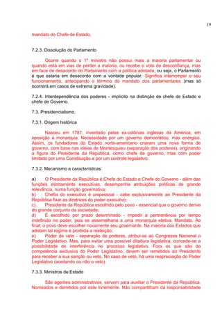 mandato do Chefe de Estado. 
7.2.3. Dissolução do Parlamento 
Ocorre quando o 1º ministro não possui mais a maioria parlamentar ou 
quando está em vias de perder a maioria, ou recebe o voto de desconfiança, mas 
em face de desacordo do Parlamento com a política adotada, ou seja, o Parlamento 
é que estaria em desacordo com a vontade popular. Significa interromper o seu 
funcionamento, antecipando o término do mandato dos parlamentares (mas só 
ocorrerá em casos de extrema gravidade). 
7.2.4. Interdependência dos poderes - implícito na distinção de chefe de Estado e 
chefe de Governo. 
7.3. Presidencialismo. 
7.3.1. Origem histórica 
Nasceu em 1787, inventado pelas ex-colônias inglesas da América, em 
oposição à monarquia. Necessidade por um governo democrático, mas enérgico. 
Assim, os fundadores do Estado norte-americano criaram uma nova forma de 
governo, com base nas idéias de Montesquieu (separação dos poderes), originando 
a figura do Presidente da República, como chefe de governo, mas com poder 
limitado por uma Constituição e por um controle legislativo. 
7.3.2. Mecanismo e características: 
a) O Presidente da República é Chefe do Estado e Chefe do Governo - além das 
funções estritamente executivas, desempenha atribuições políticas de grande 
relevância, numa função governativa; 
b) Chefia do executivo é unipessoal - cabe exclusivamente ao Presidente da 
República fixar as diretrizes do poder executivo; 
c) Presidente da República escolhido pelo povo - essencial que o governo derive 
do grande conjunto da sociedade; 
d) É escolhido por prazo determinado - impedir a permanência por tempo 
indefinido no poder, pois se assemelharia a uma monarquia eletiva. Mandato. Ao 
final, o povo deve escolher novamente seu governante. Na maioria dos Estados que 
adotam tal regime é proibida a reeleição; 
e) Poder de veto - separação de poderes, atribui-se ao Congresso Nacional o 
Poder Legislativo. Mas, para evitar uma possível ditadura legislativa, concede-se a 
possibilidade de interferência no processo legislativo. Fora os que são da 
competência exclusiva do Poder Legislativo, devem ser remetidos ao Presidente 
para receber a sua sanção ou veto. No caso de veto, há uma reapreciação do Poder 
Legislativo (aceitando ou não o veto). 
7.3.3. Ministros de Estado 
São agentes administrativos, servem para auxiliar o Presidente da República. 
Nomeados e demitidos por este livremente. Não compartilham da responsabilidade 
19 
 