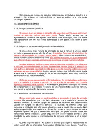 Com relação ao método de estudos, podemos citar o indutivo, o dedutivo e o 
analógico. No entanto, a predominância do aspecto jurídico e a orientação 
sociológica e política. 
1.3. SOCIEDADE E ESTADO 
1.3.1. Os agrupamentos primários 
O homem é um ser social e, portanto não sobrevive sozinho, para sobreviver 
precisa se associar, unir-se aos seus iguais. Assim sendo, vemos que os 
agrupamentos primários são aqueles onde existe uma associação, mas que ainda 
não apresentam um fim, não estão submetidos a um poder, não visam o bem 
comum. 
1.3.2. Origem da sociedade - Origem natural da sociedade 
O antecedente mais remoto da afirmação de que o homem é um ser social 
por natureza encontra-se no séc. IV aC, em Aristóteles. Para este só o indivíduo de 
natureza vil ou superior ao homem, viveria isolado. Nesta mesma ordem de idéias, 
temos inúmeros autores medievais como São Tomás de Aquino, os quais entendem 
que o homem é, por natureza, animal social e político e precisa viver em multidão. 
Autores modernos se filiam a essa mesma corrente e entendem que o homem 
é induzido fundamentalmente por uma necessidade natural, porque o associar-se 
com outros é condição essencial de vida, pois só desta maneira poderá conseguir 
satisfazer as suas necessidades. Assim, para os autores que defendem essa teoria 
a sociedade é produto da conjugação de um simples impulso associativo natural e 
da cooperação da vontade humana. 
Opõe-se a esse pensamento o Contratualismo. Os contratualistas entendem 
que a sociedade é somente o produto de um acordo de vontades, um contrato 
hipotético celebrado pelos homens . A esse respeito, predomina aceitação no sentido 
de compreender ser a sociedade resultante de uma necessidade natural do homem, 
sem excluir a participação da vontade humana. 
1.4.3. Elementos característicos da sociedade 
Como observado, para os contratualistas a sociedade é fruto da vontade 
humana. Os naturalistas, por outro lado, defendem que a sociedade decorre da 
natureza humana. É comum, grupo de pessoas se reunirem em determinados 
lugares em função de objetivos comuns. Tal reunião, no entanto, ainda que 
numerosa e motivada por interesses relevantes para o grupo não se pode dizer 
tenha se constituído uma sociedade. Surge daí, então, a pergunta que se busca 
responder quanto ao que é necessário para que um grupo humano possa ser 
considerado como sociedade. Dallari argúi que em toda sociedade existe: a) uma 
finalidade ou valor social; b) manifestações de conjunto ordenadas e c) o poder 
social. 
Quanto ao poder social - há autores e teorias que negam a necessidade do 
poder social, são os chamados "anarquistas" (Diógenes, Leon Duguit, Proudhon, 
2 
 