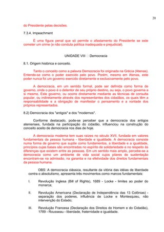 do Presidente pelas decisões. 
7.3.4. Impeachment 
É uma figura penal que só permite o afastamento do Presidente se este 
cometer um crime (e não conduta política inadequada e prejudicial). 
UNIDADE VIII – Democracia 
8.1. Origem histórica e conceito. 
Tanto o conceito como a palavra Democracia foi originada na Grécia (Atenas). 
Entende-se como o poder exercido pelo povo. Porém, mesmo em Atenas, este 
poder nunca foi um governo exercido diretamente e exclusivamente pelo povo. 
A democracia, em um sentido formal, pode ser definida como forma de 
governo, onde o povo é o detentor de seu próprio destino, ou seja, o povo governa a 
si mesmo. Este governo, ou ocorre diretamente mediante as técnicas de consulta 
popular, ou indiretamente através dos representantes dos cidadãos, os quais têm a 
responsabilidade e a obrigação de manifestar o pensamento e a vontade dos 
próprios representados. 
8.2) Democracia dos "antigos" e dos "modernos". 
Conforme destacado, pode-se perceber que a democracia dos antigos 
atenienses, fundada na participação do cidadão, influenciou na construção do 
conceito aceito de democracia nos dias de hoje. 
A democracia moderna tem suas raízes no século XVII, fundada em valores 
fundamentais da pessoa humana - liberdade e igualdade. A democracia consiste 
numa forma de governo que supõe como fundamentos, a liberdade e a igualdade, 
princípios cujas bases são encontradas no espírito de solidariedade e no respeito às 
diferenças que existem entre as pessoas. Em um sentido mais amplo, percebe-se a 
democracia como um ambiente de vida social cujos pilares de sustentação 
encontram-se na admissão, na garantia e na efetividade dos direitos fundamentais 
da pessoa humana. 
OBS: A democracia clássica, resultante da vitória das idéias de liberdade 
contra o absolutismo, apresenta três movimentos como marcos fundamentais: 
I. Revolução Inglesa (Bill of Rights), 1689 - Locke - limites ao poder do 
monarca; 
II. Revolução Americana (Declaração de Independência das 13 Colônias) - 
separação dos poderes, influência de Locke e Montesquieu, não 
intervenção do Estado; 
III. Revolução Francesa (Declaração dos Direitos do Homem e do Cidadão), 
1789 - Rousseau - liberdade, fraternidade e igualdade. 
20 
 