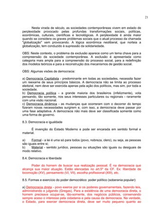 Nesta virada de século, as sociedades contemporâneas vivem em estado de 
perplexidade provocado pelas profundas transformações sociais, políticas, 
econômicas, culturais, científicas e tecnológicas. A perplexidade é ainda maior 
quando se considera os graves problemas sociais que o atual processo da chamada 
"globalização" vem provocando. A lógica econômica neoliberal, que norteia a 
globalização, tem conduzido à supressão da solidariedade. 
OBS: Neste contexto, o problema da exclusão aparece como um tema chave para a 
compreensão da sociedade contemporânea. A exclusão é apresentada como 
categoria mais ampla para a compreensão do processo social, para a redefinição 
dos modelos teóricos e para a reconstrução dos mecanismos de gestão social. 
OBS: Algumas visões de democracia: 
a) Democracia Capitalista - predominante em todas as sociedades, necessita fazer 
um reexame de seus princípios básicos. A democracia não se limita ao processo 
eleitoral, nem deve ser exercida apenas pela ação dos políticos, mas sim, por toda a 
sociedade. 
b) Democracia política - a grande maioria dos brasileiros (infelizmente), vota 
pensando, tão somente, nos seus interesses particulares ou regionais - raramente 
com uma visão nacional. 
c) Democracia dinâmica - as mudanças que ocorreram com o decorrer do tempo 
fizeram novas necessidades surgirem e, com isso, a democracia deve passar por 
uma fase adaptativa. A democracia não mais deve ser classificada somente como 
uma forma de governo. 
8.3. Democracia e igualdade 
É invenção do Estado Moderno e pode ser encarada em sentido formal e 
material. 
a) Formal - a lei é uma só para todos (povo, nobreza, clero), ou seja, as pessoas 
são iguais entre si; 
b) Material - sentido jurídico, pessoas ou situações são iguais ou desiguais de 
modo relativo. 
8.4. Democracia e liberdade 
Poder do homem de buscar sua realização pessoal. É na democracia que 
alcança sua maior atuação. Estão elencadas no art.5º da CF. Ex: liberdade de 
locomoção (XV), pensamento (VI, VII), escolha profissional (XIII), etc. 
8.5. Formas e exercício do poder democrático: poder político (soberania popular): 
a) Democracia direta - povo exerce por si os poderes governamentais, fazendo leis, 
administrando e julgando (Gregas). Para a existência de uma democracia direta, o 
homem precisava ocupar-se, tão-somente, dos negócios públicos, conservando 
sempre aceso o interesse pela cidadania e pela causa da democracia. Na verdade, 
o Estado, para exercer democracia direta, deve ser muito pequeno quanto ao 
21 
 