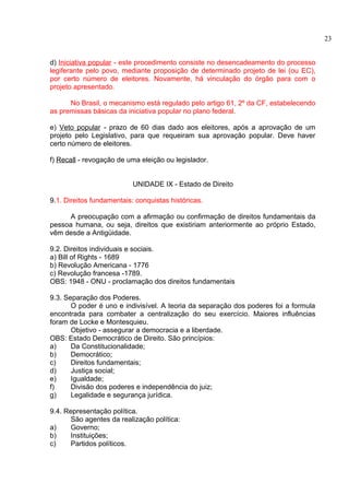 d) Iniciativa popular - este procedimento consiste no desencadeamento do processo 
legiferante pelo povo, mediante proposição de determinado projeto de lei (ou EC), 
por certo número de eleitores. Novamente, há vinculação do órgão para com o 
projeto apresentado. 
No Brasil, o mecanismo está regulado pelo artigo 61, 2º da CF, estabelecendo 
as premissas básicas da iniciativa popular no plano federal. 
e) Veto popular - prazo de 60 dias dado aos eleitores, após a aprovação de um 
projeto pelo Legislativo, para que requeiram sua aprovação popular. Deve haver 
certo número de eleitores. 
f) Recall - revogação de uma eleição ou legislador. 
UNIDADE IX - Estado de Direito 
9.1. Direitos fundamentais: conquistas históricas. 
A preocupação com a afirmação ou confirmação de direitos fundamentais da 
pessoa humana, ou seja, direitos que existiriam anteriormente ao próprio Estado, 
vêm desde a Antigüidade. 
9.2. Direitos individuais e sociais. 
a) Bill of Rights - 1689 
b) Revolução Americana - 1776 
c) Revolução francesa -1789. 
OBS: 1948 - ONU - proclamação dos direitos fundamentais 
9.3. Separação dos Poderes. 
O poder é uno e indivisível. A teoria da separação dos poderes foi a formula 
encontrada para combater a centralização do seu exercício. Maiores influências 
foram de Locke e Montesquieu. 
Objetivo - assegurar a democracia e a liberdade. 
OBS: Estado Democrático de Direito. São princípios: 
a) Da Constitucionalidade; 
b) Democrático; 
c) Direitos fundamentais; 
d) Justiça social; 
e) Igualdade; 
f) Divisão dos poderes e independência do juiz; 
g) Legalidade e segurança jurídica. 
9.4. Representação política. 
São agentes da realização política: 
a) Governo; 
b) Instituições; 
c) Partidos políticos. 
23 
 