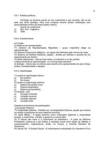 9.4.1. Partidos políticos. 
Confusão na doutrina quanto ao seu surgimento e seu conceito. Isto se dá 
pela sua difícil tipologia. Para uma corajosa minoria seriam instituições com 
personalidade jurídica de direito público interno. 
Quanto ao surgimento: 
a) Séc. XVII - Inglaterra. 
b) 1850. 
9.4.2. Características 
a) Função 
b) Sistemas de representação: 
1º) Sistema de Representação Majoritária - grupo majoritário elege os 
representantes. 
2º) Sistema Proporcional (Bélgica) - os cargos são definidos pelo número de votos; 
3º) Sistema de Distritos Eleitorais (Japão) - divisão por distritos e escolha de um 
representante por distrito.; 
4º) Misto (Alemanha) - vota-se duas vezes, no indivíduo e no seu partido. 
c) Base territorial da representação - é a circunscrição territorial. 
d) Sufrágio - Vários são os critérios para escolha dos representantes do povo (força, 
sorteio, hereditariedade e eleição). 
9.4.3. Classificação 
1º) quanto à organização interna : 
a) De quadros; 
b) De massa. 
2º) quanto à organização externa: 
a) Sistema de partido único; 
b) Sistema bipartidário; 
c) Sistema pluripartidário; 
3º) atuação - são: 
a) Vocação universal; 
b) Vocação nacional; 
c) Vocação regional; 
d) Vocação local. 
Cidadania (mecanismo de participação) 
a) Evolução Histórica 
1ª) Antigüidade Clássica - Cidadão era, na Antigüidade Clássica, aquele que morava 
na cidade e participava de seus negócios (minoria). 
2ª) Idade Média - A Igreja assumiu como instituições legítimas a propriedade 
privada, o matrimônio, o direito, o governo e a escravidão 
3ª) O século das luzes e o nascimento do liberalismo - A partir da Reforma 
Protestante, passou-se a dar ênfase à realidade social como objeto de reflexão e 
questionamento, originando-se, então, na França, a corrente filosófica do 
Iluminismo. 
4ª) Século XX - O Estado Social - O individualismo exacerbado do Liberalismo Puro 
24 
 