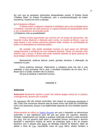 fez com que se gerassem alarmantes desigualdades sociais. O Estado Social 
("Welfare State" ou Estado Providência), com a constitucionalização da ordem 
econômica, mostrou-se como a solução. 
b) A Cidadania no Brasil. 
O debate sobre a categoria cidadania é estratégico para uma sociedade como 
a brasileira, marcada nos dias atuais por um agudo processo de desigualdade social 
e, por conseqüência, de exclusão social. 
c) Cidadania: mito ou possibilidade? 
Embora muitos argumentem que vivemos em um tempo de democracia, não 
havendo muitos ditadores e ditaduras pelo mundo, no tocante ao Brasil, o que se 
pode reparar é que nossas estruturas políticas estão viciadas na centralização de 
poder e no desrespeito ao interesse público. 
Na verdade, não existe sociedade humana na qual possa ser afirmada 
categoricamente a existência de uma cidadania absoluta. Talvez um exemplo mais 
próximo seja a Suíça. O Brasil está ainda bastante distante do ápice possível do 
atual estágio civilizatório da humanidade. 
Basicamente, pode-se elencar quatro grandes barreiras à efetivação da 
cidadania no país: 
Como podemos observar, infelizmente, a cidadania entre nós não é uma 
realidade, é uma promessa. Ela é, pois, o resultado civilizatório de um povo. Se o 
Brasil não é o Sudão, também não é a Suécia. 
Há que se destacar o elemento humano. 
UNIDADE X 
Autocracia 
Autocracia literalmente significa a partir dos radicais gregos autos( por si próprio), 
cratos(governo), governo por si próprio. 
As monarquias não são sempre autocratas, nem sequer as monarquias absolutistas o 
são. Caso uma monarquia absoluta seja de direito divino não pode ser considerada 
como uma autocracia, porque a sua legitimidade depende de uma entidade superior 
(Deus). 
Historicamente se refere ao Império Bizantino em que o imperador se denominava 
autocrator, o que significava para ele que seu poder era supremo, absoluto, 
ilimitado, irresponsável com relação a qualquer instituição terrestre e dado somento 
por Deus. Era um governo total sobre a sociedade porque controlava o domínio 
temporal e espiritual.A história do termo se prolongou após o fim do Império 
Bizantino com a adoção pela Rússia da ideologia imperial de Bizâncio. Além de 
adotar o título de Czar, equivalente russo do César latino, adotou também a 
25 
 
