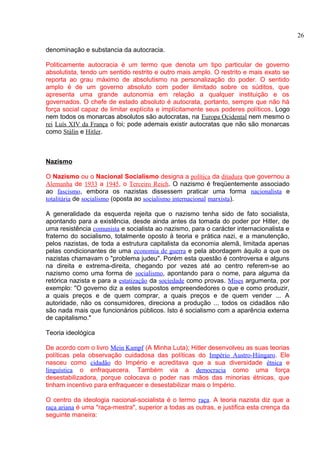 denominação e substancia da autocracia. 
Politicamente autocracia é um termo que denota um tipo particular de governo 
absolutista, tendo um sentido restrito e outro mais amplo. O restrito e mais exato se 
reporta ao grau máximo de absolutismo na personalização do poder. O sentido 
amplo é de um governo absoluto com poder ilimitado sobre os súditos, que 
apresenta uma grande autonomia em relação a qualquer instituição e os 
governados. O chefe de estado absoluto é autocrata, portanto, sempre que não há 
força social capaz de limitar explícita e implícitamente seus poderes políticos. Logo 
nem todos os monarcas absolutos são autocratas, na Europa Ocidental nem mesmo o 
rei Luís XIV da França o foi; pode ademais existir autocratas que não são monarcas 
como Stálin e Hitler. 
Nazismo 
O Nazismo ou o Nacional Socialismo designa a política da ditadura que governou a 
Alemanha de 1933 a 1945, o Terceiro Reich. O nazismo é freqüentemente associado 
ao fascismo, embora os nazistas dissessem praticar uma forma nacionalista e 
totalitária de socialismo (oposta ao socialismo internacional marxista). 
A generalidade da esquerda rejeita que o nazismo tenha sido de fato socialista, 
apontando para a existência, desde ainda antes da tomada do poder por Hitler, de 
uma resistência comunista e socialista ao nazismo, para o carácter internacionalista e 
fraterno do socialismo, totalmente oposto à teoria e prática nazi, e a manutenção, 
pelos nazistas, de toda a estrutura capitalista da economia alemã, limitada apenas 
pelas condicionantes de uma economia de guerra e pela abordagem àquilo a que os 
nazistas chamavam o "problema judeu". Porém esta questão é controversa e alguns 
na direita e extrema-direita, chegando por vezes até ao centro referem-se ao 
nazismo como uma forma de socialismo, apontando para o nome, para alguma da 
retórica nazista e para a estatização da sociedade como provas. Mises argumenta, por 
exemplo: "O governo diz a estes supostos empreendedores o que e como produzir, 
a quais preços e de quem comprar, a quais preços e de quem vender ... A 
autoridade, não os consumidores, direciona a produção ... todos os cidadãos não 
são nada mais que funcionários públicos. Isto é socialismo com a aparência externa 
de capitalismo." 
Teoria ideológica 
De acordo com o livro Mein Kampf (A Minha Luta); Hitler desenvolveu as suas teorias 
políticas pela observação cuidadosa das políticas do Império Austro-Húngaro. Ele 
nasceu como cidadão do Império e acreditava que a sua diversidade étnica e 
linguística o enfraquecera. Também via a democracia como uma força 
desestabilizadora, porque colocava o poder nas mãos das minorias étnicas, que 
tinham incentivo para enfraquecer e desestabilizar mais o Império. 
O centro da ideologia nacional-socialista é o termo raça. A teoria nazista diz que a 
raça ariana é uma "raça-mestra", superior a todas as outras, e justifica esta crença da 
seguinte maneira: 
26 
 