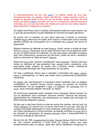 O nacional-socialismo diz que uma nação é a máxima criação de uma raça. 
Conseqüentemente, as grandes nações (literalmente, nações grandes) seriam a 
criação de grandes raças. A teoria diz que as grandes nações, alcançam tal nível 
devido seu poderio militar e que este, por sua vez, se origina em culturas racionais e 
civilizadas, que, por sua vez ainda, são criadas por raças com boa saúde natural e 
traços agressivos, inteligentes e corajosos. 
As nações mais fracas, para os nazistas, são aquelas criadas por raças impuras, isto 
é, que não apresentassem a quase totalidade de indivíduos de origem germânica. 
De acordo com os nazistas, um erro óbvio deste tipo é permitir ou encorajar 
múltiplas línguas dentro de uma nação. Esta crença é o motivo pelo qual os nazistas 
alemães estavam tão preocupados com a unificação dos territórios dos povos de 
língua alemã. 
Nações incapazes de defender as suas fronteiras, diziam, seriam a criação de raças 
fracas ou escravas. Pensava-se que as raças escravas eram menos dignas de existir 
do que as raças-mestras. Em particular, se uma raça-mestra necessitar de espaço 
para viver (Lebensraum), pensava-se que ela tinha o direito de tomar o território e 
matar ou escravizar as "raças escravas" indígenas. 
Raças sem pátria eram, portanto, consideradas "raças parasíticas". Quanto mais ricos 
fossem os membros da "raça parasítica" mais virulento seria o parasitismo. Uma 
raça-mestra podia, portanto, de acordo com a doutrina nazista, endireitar-se 
facilmente pela eliminação das "raças parasíticas" da sua pátria. 
Foi esta a justificação teórica para a opressão e eliminação dos judeus, ciganos, 
eslavos e homossexuais, um dever que muitos nazis (curiosamente) consideravam 
repugnante. 
As religiões que reconhecessem e ensinassem estas "verdades" eram as religiões 
"verdadeiras" ou "mestras" porque criavam liderança por evitarem as "mentiras 
reconfortantes". As que pregassem o amor e a tolerância, "em contradição com os 
factos", eram chamadas religiões "escravas" ou "falsas". 
Os homens que aceitassem estas "verdades" eram chamados "líderes naturais"; os 
que as rejeitassem eram chamados "escravos naturais". Dizia-se dos escravos, 
especialmente dos inteligentes, que embaraçavam os mestres pela promoção de 
falsas doutrinas religiosas e políticas. 
Se bem que a raça fosse fulcral na visão de mundo dos nazistas, não era tudo. As 
raízes ideológicas do nazismo iam um pouco mais fundo do que isso, visto que os 
nazistas procuraram legitimação em obras anteriores, particularmente numa leitura, 
por muitos considerada no mínimo discutível, da tradição romântica do século XIX, e 
em especial do pensamento de Friedrich Nietzsche sobre o desenvolvimento do 
homem em direcção ao Übermensch. 
No seu livro de 1939, Alemanha:Jekyll & Hyde, Sebastian Haffner chama ao Nazismo 
de "uma primeira (autónoma e nova) forma de Niilismo radical, que nega 
simultaneamente todos os valores, sejam eles valores capitalistas e burgueses ou 
27 
 