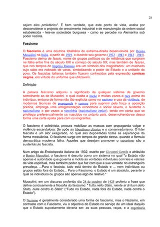 sejam eles proletários". É bem verdade, que este ponto de vista, acaba por 
desconsiderar o projecto de crescimento industrial e de manutenção da ordem social 
estabelecida - leia-se sociedade burguesa - como se percebe na Alemanha sob 
poder nazista. 
Fascismo 
O fascismo é uma doutrina totalitária de extrema-direita desenvolvida por Benito 
Mussolini na Itália, a partir de 1919, e durante seu governo (1922–1943 e 1943–1945). 
Fascismo deriva de fascio, nome de grupos políticos ou de militância que surgiram 
na Itália entre fins do século XIX e começo do século XX; mas também de fasces, 
que nos tempos do Império Romano era um símbolo dos magistrados: um machado 
cujo cabo era rodeado de varas, simbolizando o poder do Estado e a unidade do 
povo. Os fascistas italianos também ficaram conhecidos pela expressão camisas 
negras, em virtude do uniforme que utilizavam. 
Definição 
A palavra fascismo adquiriu o significado de qualquer sistema de governo 
semelhante ao de Mussolini, o qual exalta a nação e muitas vezes a raça acima do 
indivíduo, embora de forma não tão explícita como no nazismo e usa da violência, de 
modernas técnicas de propaganda e censura para suprimir pela força a oposição 
política, emprega uma arregimentação econômica e social severa, e sustenta o 
nacionalismo e por vezes a xenofobia (nacionalismo étnico), tendo em conta que se 
privilegia preferencialmente os nascidos no próprio país, desenvolvendo-se dessa 
forma uma certa apatia para com os imigrantes. 
O fascismo é coletivista, procura mobilizar as massas com propaganda vulgar e 
violência escandalosa. Se opõe ao liberalismo clássico e o conservadorismo. O líder 
fascista é um ator exagerado, no qual são depositadas todas as esperanças de 
forma messiânica. O fascismo surge em tempos de grande stress, quando a fórmula 
democrática moderna falha. Aqueles que desejam promover o sectarismo são o 
sustentáculo fascista. 
Num artigo da Enciclopedia Italiana de 1932, escrito por Giovanni Gentile e atribuído 
a Benito Mussolini, o fascismo é descrito como um sistema no qual "o Estado não 
apenas é autoridade que governa e molda as vontades individuais com leis e valores 
da vida espiritual, mas também poder que faz com que a sua vontade no estrangeiro 
prevaleça. ...Para o fascista, tudo está dentro do Estado e ... nem indivíduos ou 
grupos estão fora do Estado... Para o Fascismo, o Estado é um absoluto, perante o 
qual os indivíduos ou grupos são apenas algo de relativo." 
Mussolini, em um discurso proferido dia 28 de outubro de 1925 proferiu a frase que 
define concisamente a filosofia do fascismo: "Tutto nello Stato, niente al di fuori dello 
Stato, nulla contro lo Stato" ("Tudo no Estado, nada fora do Estado, nada contra o 
Estado"). 
O Nazismo é geralmente considerado uma forma de fascismo, mas o Nazismo, em 
contraste com o Fascismo, viu o objectivo do Estado no serviço de um ideal daquilo 
que o Estado supostamente deveria ser: as suas pessoas, raças, e a engenharia 
28 
 