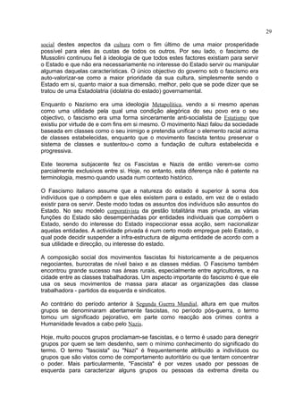 social destes aspectos da cultura com o fim último de uma maior prosperidade 
possível para eles às custas de todos os outros. Por seu lado, o fascismo de 
Mussolini continuou fiel à ideologia de que todos estes factores existiam para servir 
o Estado e que não era necessariamente no interesse do Estado servir ou manipular 
algumas daquelas características. O único objectivo do governo sob o fascismo era 
auto-valorizar-se como a maior prioridade da sua cultura, simplesmente sendo o 
Estado em si, quanto maior a sua dimensão, melhor, pelo que se pode dizer que se 
tratou de uma Estadolatria (idolatria do estado) governamental. 
Enquanto o Nazismo era uma ideologia Metapolítica, vendo a si mesmo apenas 
como uma utilidade pela qual uma condição alegórica do seu povo era o seu 
objectivo, o fascismo era uma forma sinceramente anti-socialista de Estatismo que 
existiu por virtude de e com fins em si mesmo. O movimento Nazi falou da sociedade 
baseada em classes como o seu inimigo e pretendia unificar o elemento racial acima 
de classes estabelecidas, enquanto que o movimento fascista tentou preservar o 
sistema de classes e sustentou-o como a fundação de cultura estabelecida e 
progressiva. 
Este teorema subjacente fez os Fascistas e Nazis de então verem-se como 
parcialmente exclusivos entre si. Hoje, no entanto, esta diferença não é patente na 
terminologia, mesmo quando usada num contexto histórico. 
O Fascismo italiano assume que a natureza do estado é superior à soma dos 
indivíduos que o compõem e que eles existem para o estado, em vez de o estado 
existir para os servir. Deste modo todas os assuntos dos indivíduos são assuntos do 
Estado. No seu modelo corporativista da gestão totalitária mas privada, as várias 
funções do Estado são desempenhadas por entidades individuais que compõem o 
Estado, sendo do interesse do Estado inspeccionar essa acção, sem nacionalizar 
aquelas entidades. A actividade privada é num certo modo empregue pelo Estado, o 
qual pode decidir suspender a infra-estructura de alguma entidade de acordo com a 
sua utilidade e direcção, ou interesse do estado. 
A composição social dos movimentos fascistas foi historicamente a de pequenos 
negociantes, burocratas de nível baixo e as classes médias. O Fascismo também 
encontrou grande sucesso nas áreas rurais, especialmente entre agricultores, e na 
cidade entre as classes trabalhadoras. Um aspecto importante do fascismo é que ele 
usa os seus movimentos de massa para atacar as organizações das classe 
trabalhadora - partidos da esquerda e sindicatos. 
Ao contrário do período anterior à Segunda Guerra Mundial, altura em que muitos 
grupos se denominaram abertamente fascistas, no período pós-guerra, o termo 
tomou um significado pejorativo, em parte como reacção aos crimes contra a 
Humanidade levados a cabo pelo Nazis. 
Hoje, muito poucos grupos proclamam-se fascistas, e o termo é usado para denegrir 
grupos por quem se tem desdenho, sem o mínimo conhecimento do significado do 
termo. O termo "fascista" ou "Nazi" é frequentemente atribuído a indivíduos ou 
grupos que são vistos como de comportamento autoritário ou que tentam concentrar 
o poder. Mais particularmente, "Fascista" é por vezes usado por pessoas de 
esquerda para caracterizar alguns grupos ou pessoas da extrema direita ou 
29 
 