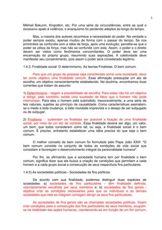 Mikhail Bakunin, Kropotkin, etc. Por uma série de circunstâncias, entre as qual o 
excessivo apelo à violência, o anarquismo foi perdendo adeptos ao longo do tempo. 
Mas, a maioria dos autores reconhece a necessidade do poder. Na verdade o 
poder sempre existiu, apenas mudou de forma com o passar do tempo. Se nos 
primórdios se confundia com a idéia de força, após uma evolução, percebe-se que o 
poder se utiliza da força, mas não se confunde com esta. Assim, o poder e o direito 
devem ser vistos como fenômenos concomitantes. O poder deve ser uma 
encarnação do próprio grupo, resumindo suas aspirações. A coletividade deve 
manifestar seu consentimento, pois assim o poder será considerado legítimo. 
1.4.3. Finalidade social: O determinismo. As teorias Finalistas. O bem comum. 
Para que um grupo de pessoas seja considerado como uma sociedade, deve 
ter como objetivo uma finalidade comum. Essa afirmação pressupõe um ato de 
escolha, um objetivo conscientemente estabelecido. Na doutrina, encontramos duas 
correntes que tratam do assunto: 
1) Determinismo - negam a possibilidade de escolha. Para estes não há um objetivo 
a atingir, pelo contrário, existe uma sucessão de fatos que o homem não pode 
interromper. Para eles o homem está submetido, inexoravelmente, a uma série de 
leis naturais, sujeitas ao princípio da causalidade. Como características assinalam-se 
o medo a toda mudança, a toda novidade imprevista e o desejo de ser subjugado 
ou de subjugar. 
2) Finalismo “ sustentam os finalistas ser possível a fixação de uma finalidade 
social, por meio de um ato de vontade. Essa finalidade deverá ser algo, um valor, 
um bem, que todos considerem como tal, ou seja, a finalidade social é o bem 
comum. É preciso, entretanto estabelecer uma idéia precisa do que seja o bem 
comum. 
O melhor conceito de bem comum foi formulado pelo Papa João XXIII: "O 
bem comum consiste no conjunto de todas as condições de vida social que 
consistam e favoreçam o desenvolvimento integral da personalidade humana". 
Por fim, se afirmando que a sociedade humana tem por finalidade o bem 
comum, significa dizer que ela busca a criação de condições que permitam a cada 
homem e a cada grupo social a consecução de seus respectivos fins particulares. 
1.4.5) As sociedades políticas - Sociedades de fins políticos. 
De acordo com sua finalidade, podemos distinguir duas espécies de 
sociedades: a) sociedades de fins particulares - têm finalidade definida, 
voluntariamente escolhida por seus membros e; b) sociedades de fins gerais - 
objetiva criar as condições necessárias para que os indivíduos e as demais 
sociedades que nela se integram consigam atingir os seus fins particulares. 
As sociedades de fins gerais são as chamadas sociedades políticas. Visam 
criar condições para a consecução dos fins particulares de seus membros, ocupam-se 
da totalidade das ações humanas, coordenando-as em função de um fim comum. 
3 
 