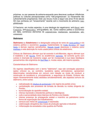 próximas, ou por pessoas de extrema-esquerda para descrever qualquer influências 
políticas ou culturais percepcionadas como "não-progressivas", ou meramente não 
suficientemente progressivas. Este uso recuou muito a seguir aos anos 70 do século 
XX mas conheceu um "renascimento" recente com o movimento do activismo Anti-globalização. 
O Fascismo, em muitos aspectos, é uma ideologia de negativismo: anti-liberal, anti- 
Comunista, anti-democrática, anti-igualitária, etc. Como sistema político e económico 
em Itália, combinava elementos de corporativismo, totalitarismo, nacionalismo, anti-comunismo. 
Stalinismo 
Stalinismo ou Estalinismo é a designação coloquial do ramo da teoria política e do 
sistema político e económico socialista implementado na União Soviética por Josef 
Stalin e demais regimes semelhantes. Hannah Arendt descreveu o sistema como 
totalitário e esta descrição foi muito usada pelos críticos do estalinismo. 
Críticos do Stalinismo afirmam que tal corrente é anti-Marxista; alguns afirmam que 
é totalitária e até fascista. Entre os académicos marxistas, tal corrente (junto com 
outras) é chamada de marxismo vulgar, por ter incorporado à sua base ideológica 
pensamentos não originários de Karl Marx e, muitas vezes, até mesmo opostos. 
Características do Stalinismo 
Os regimes classificados com o termo "stalinismo", seja sob conotação pejorativa 
(pelos críticos) ou, ao contrário, laudatória (pelos admiradores), apresentam 
determinadas características em comum com relação ao modo de conduzir a 
construção do socialismo e, principalmente, a segurança do Estado. Embora não 
sejam necessariamente todos adotados simultaneamente, são aspectos comuns do 
stalinismo, entre outros: 
· radicalização da ditadura do proletariado e do regime de partido único; 
· centralização dos processos de tomada de decisão no núcleo dirigente do 
Partido; 
· burocratização do aparelho estatal; 
· intensa repressão a dissidentes políticos e ideológicos; 
· culto à personalidade do(s) líder(es) do Partido e do Estado; 
· intensa presença de propaganda estatal e incentivo ao patriotismo como 
forma de organização dos trabalhadores; 
· censura aos meios de comunicação e expressão; 
· coletivização obrigatória dos meios de produção agrícola e industrial; 
· militarização da sociedade e dos quadros do Partido. 
30 
