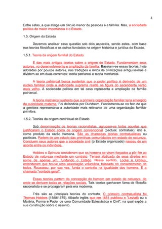 Entre estas, a que atinge um circulo menor de pessoas é a família. Mas, a sociedade 
política de maior importância é o Estado. 
1.5. Origem do Estado 
Devemos analisar essa questão sob dois aspectos, sendo estes, com base 
nas teorias filosóficas e os outros fundados na origem histórica e jurídica do Estado. 
1.5.1. Teoria da origem familial do Estado 
É das mais antigas teorias sobre a origem do Estado. Fundamentam seus 
autores, no desenvolvimento e ampliação da família. Baseiam-se essas teorias, hoje 
adotadas por poucos autores, nas tradições e mitos de civilizações antiguíssimas e 
dividem-se em duas correntes: teoria patriarcal e teoria matriarcal. 
A teoria patriarcal busca sustentar que o poder político é derivado de um 
núcleo familiar onde a autoridade suprema reside na figura do ascendente varão 
mais velho. A sociedade política em tal caso representa a ampliação da família 
patriarcal. 
A teoria matriarcal sustenta que a primeira organização familiar teria emergido 
da autoridade materna . Foi defendida por Durkheim. Fundamenta-se no fato de que 
a genitora representava a autoridade mais relevante de uma organização familiar 
primitiva. 
1.5.2. Teorias da origem contratual do Estado 
Sob denominação de teorias racionalistas, agrupam-se todas aquelas que 
justificaram o Estado como de origem convencional (pactual, contratual), isto é, 
como produto da razão humana. São as chamadas teorias contratualistas ou 
pactistas. Partem de um estudo das primitivas comunidades em estado de natureza. 
Concluem seus autores que a sociedade civil (o Estado organizado) nasceu de um 
acordo entre os indivíduos. 
Hobbes e Spinoza consideram que os homens se viram forçados a pôr fim ao 
Estado de natureza mediante um contrato. Teriam abdicado de seus direitos em 
nome de apenas um, fundando o Estado. Nesse sentido, Locke e Grotius, 
entenderam que houve uma associação voluntária, baseada no consentimento de 
todos. Rousseau, por sua vez, funda o contrato na igualdade dos homens. É a 
chamada "vontade geral". 
Essas teorias partem da concepção do homem em estado de natureza, de 
onde se derivam todas as relações sociais. Tais teorias ganharam fama de filosofia 
racionalista e se propagaram pela era moderna. 
Três são as principais teorias do contrato. O primeiro contratualista foi 
Thomas Hobbes (1588/1679), filósofo inglês que em 1651 publicou o "Leviatã ou a 
Matéria, Forma e Poder de uma Comunidade Eclesiástica e Civil", na qual expõe a 
sua construção sobre o assunto. 
4 
 
