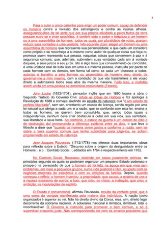 Para o autor o único caminho para erigir um poder comum, capaz de defender 
os homens contra a invasão dos estrangeiros e contra as injúrias alheias, 
assegurando-lhes de tal sorte que por sua própria atividade e pelos frutos da terra 
possam nutrir-se e viver satisfeitos, é conferir todo o poder e fortaleza a um homem 
ou a uma assembléia de homens, todos os quais, por pluralidade de votos, possam 
reduzir suas vontades a uma vontade. Isto equivale dizer: eleger um homem ou uma 
assembléia de homens que represente sua personalidade; e que cada um considere 
como próprio e se reconheça a si mesmo como autor de qualquer coisa que faça ou 
promova quem representa sua pessoa, naquelas coisas que concernem à paz e à 
segurança comuns; que, ademais, submetem suas vontades cada um à vontade 
daquele, e seus juízos a seu juízo. Isto é algo mais que consentimento ou concórdia; 
é uma unidade real de tudo isso em uma e a mesma pessoa, instituída por pacto de 
cada homem com os demais, em forma tal como se cada um dissesse a todos: 
autorizo e transfiro a este homem ou assembléia de homens meu direito de 
governar-me a mim mesmo, com a condição de que vós transferireis a ele vosso 
direito e autorizareis todos seus atos da mesma maneira. Feito isso, a multidão 
assim unida em uma pessoa se denomina comunidade (Estado) . 
John Locke (1632/1704), pensador inglês que em 1690 trouxe a obra o 
Segundo Tratado do Governo Civil, refuta as idéias de Hobbes e faz apologia a 
Revolução de 1688 e começa aludindo ao estado de natureza que "é um estado de 
perfeita liberdade", sem ser, entretanto um estado de licença, sendo regido por uma 
lei natural que obriga a cada um; e a razão, que se confunde com esta lei, ensina a 
todos os homens, se querem bem consultá-la, que, sendo todos iguais e 
independentes, nenhum deve criar obstáculo a outro em sua vida, sua santidade, 
sua liberdade e seus bens. Ao contrário, o estado de guerra é um estado de ódio e 
de destruição, daí promanando a diferença evidente entre os dois, o que leva o 
filósofo a dizer que "quando os homens vivem juntos e conforme a razão, sem ter 
sobre a terra superior comum que tenha autoridade para julgá-los, se acham 
propriamente em estado de natureza. 
Jean-Jacques Rousseau (1712/1778) nos oferece duas importantes obras 
para reflexão sobre o Estado: "Discurso sobre a origem da desigualdade entre os 
Homens“ e o “Contrato Social“, editados em 1754 e respectivamente em 1762. 
No Contrato Social, Rousseau distende em bases puramente teóricas, os 
princípios segundo os quais se poderiam organizar um pequeno Estado poderoso e 
prospero na persuasão de que o homem só foi feliz na época em que vivia sem 
problemas, em meio a pequenos grupos, numa vida pastoral e fácil, ocupado com os 
negócios materiais de existência e com as afeições da família. Depois, quando 
começou a refletir, o homem inventou: a propriedade, que causou a miséria de uns e 
a riqueza excessiva de outros; o luxo, que criou os vícios; a instrução, que criou a 
ambição, as inquietações de espírito. 
O Estado é convencional, afirmou Rousseau, resulta da vontade geral, que é 
uma soma da vontade manifestada pela maioria dos indivíduos. A nação (povo 
organizado) é superior ao rei. Não há direito divino da Coroa, mas, sim, direito legal 
decorrente da sobrania nacional. A soberania nacional é ilimitada, ilimitável, total e 
incontrastável. O Governo é instituído para promover o bem comum, e só é 
suportável enquanto justo. Não correspondendo ele com os anseios populares que 
5 
 
