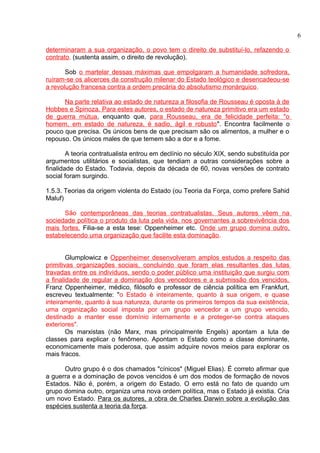 determinaram a sua organização, o povo tem o direito de substituí-lo, refazendo o 
contrato. (sustenta assim, o direito de revolução). 
Sob o martelar dessas máximas que empolgaram a humanidade sofredora, 
ruíram-se os alicerces da construção milenar do Estado teológico e desencadeou-se 
a revolução francesa contra a ordem precária do absolutismo monárquico. 
Na parte relativa ao estado de natureza a filosofia de Rousseau é oposta à de 
Hobbes e Spinoza. Para estes autores, o estado de natureza primitivo era um estado 
de guerra mútua, enquanto que, para Rousseau, era de felicidade perfeita: "o 
homem, em estado de natureza, é sadio, ágil e robusto". Encontra facilmente o 
pouco que precisa. Os únicos bens de que precisam são os alimentos, a mulher e o 
repouso. Os únicos males de que temem são a dor e a fome. 
A teoria contratualista entrou em declínio no século XIX, sendo substituída por 
argumentos utilitários e socialistas, que tendiam a outras considerações sobre a 
finalidade do Estado. Todavia, depois da década de 60, novas versões de contrato 
social foram surgindo. 
1.5.3. Teorias da origem violenta do Estado (ou Teoria da Força, como prefere Sahid 
Maluf) 
São contemporâneas das teorias contratualistas. Seus autores vêem na 
sociedade política o produto da luta pela vida, nos governantes a sobrevivência dos 
mais fortes. Filia-se a esta tese: Oppenheimer etc. Onde um grupo domina outro, 
estabelecendo uma organização que facilite esta dominação. 
Glumplowicz e Oppenheimer desenvolveram amplos estudos a respeito das 
primitivas organizações sociais, concluindo que foram elas resultantes das lutas 
travadas entre os indivíduos, sendo o poder público uma instituição que surgiu com 
a finalidade de regular a dominação dos vencedores e a submissão dos vencidos. 
Franz Oppenheimer, médico, filósofo e professor de ciência política em Frankfurt, 
escreveu textualmente: "o Estado é inteiramente, quanto à sua origem, e quase 
inteiramente, quanto à sua natureza, durante os primeiros tempos da sua existência, 
uma organização social imposta por um grupo vencedor a um grupo vencido, 
destinado a manter esse domínio internamente e a proteger-se contra ataques 
exteriores". 
Os marxistas (não Marx, mas principalmente Engels) apontam a luta de 
classes para explicar o fenômeno. Apontam o Estado como a classe dominante, 
economicamente mais poderosa, que assim adquire novos meios para explorar os 
mais fracos. 
Outro grupo é o dos chamados "cínicos" (Miguel Elias). É correto afirmar que 
a guerra e a dominação de povos vencidos é um dos modos de formação de novos 
Estados. Não é, porém, a origem do Estado. O erro está no fato de quando um 
grupo domina outro, organiza uma nova ordem política, mas o Estado já existia. Cria 
um novo Estado. Para os autores, a obra de Charles Darwin sobre a evolução das 
espécies sustenta a teoria da força. 
6 
 