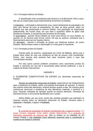 1.5.4. Formação histórica do Estado 
A classificação mais considerada pela doutrina é a de Bluntschli. Para o autor, 
três são os modos pelos quais historicamente se formam os Estados: 
I) originários - a formação é inteiramente nova, nasce diretamente da população e do 
país, sem derivar de outro já preexistente. Ou seja, se daria quando, sobre um 
território que não pertencesse a nenhum Estado, uma população se organizasse 
politicamente. No mundo atual, em que toda a superfície sólida do globo está 
dividida em Estados, é impossível esse processo de formação; 
II) secundários - quando vários Estados se unem para formar um novo Estado, ou 
quando um se fraciona para formar outros. Há que se explicar, entretanto que o 
fracionamento deve ser por impulso interno; 
III) derivados - quando a formação se produz por influência exterior, de outros 
Estados. Dentre esses modos a colonização é o mais geral e importante. 
1.5.5. Formação jurídica do Estado 
Grande parte da doutrina, capitaneada por Carré de Malberg, afirma que o 
Estado deve antes de tudo sua existência ao fato de possuir uma Constituição. 
Porém, nem sempre será possível fixar esse momento (salvo o caso das 
Constituições escritas). 
Por isso outros autores preferem considerar como nascimento jurídico do 
Estado o momento em que ele é reconhecido pelas demais potências, o que é 
matéria de Direito Internacional. 
UNIDADE II 
2. ELEMENTOS CONSTITUTIVOS DO ESTADO (ou elementos essenciais do 
Estado) 
Quanto aos elementos essenciais do Estado, essencial por ser indispensáveis 
para a existência do Estado, existe uma grande diversidade de opiniões. A maioria 
dos autores indica três elementos, embora divirjam quanto a eles. De maneira geral, 
costuma-se mencionar a existência de dois elementos materiais, o território e o 
povo, havendo variedade de opiniões quanto ao terceiro elemento. Chamado de 
elemento formal, e comumente identificado com o poder. 
Dalmo Dallari, por seu turno, ciente das variadas posições que entendem os 
diversos autores sobre os elementos essenciais do Estado, comenta sobre a 
soberania, o território, o povo e a finalidade. 
2.1. Povo 
É a parcela da população do Estado considerada sob o aspecto jurídico , é o 
grupo humano integrado numa ordem estatal determinada. É o conjunto de 
indivíduos submetidos às mesmas leis. São os súditos ou os cidadãos de um 
mesmo Estado e sua aceitação como elemento essencial para a constituição e 
existência do Estado é unânime. 
7 
 