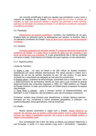 Um conceito simplificado é dado por aqueles que consideram o povo como o 
conjunto de cidadãos de um Estado. Para fazer parte de um povo, é preciso ser 
cidadão, ou seja, que possuam direitos e deveres que permitam a esse indivíduo 
participar da formação da vontade do Estado. É um elemento constitutivo necessário 
a existência do Estado. 
2.2. População 
Relaciona-se ao aspecto quantitativo, numérico, dos habitantes de um país. 
Engloba tanto os nacionais como os estrangeiros que residem no território. Não é 
um elemento constitutivo do Estado. Pode se dizer que é apenas elemento presente 
no Estado. 
2.3. Território 
Condição geográfica da atividade estatal. É o segundo elemento essencial de 
existência do Estado. É a base física, a porção do globo por ele ocupada e que 
serve de limite para sua jurisdição . É o país propriamente dito e não se confunde 
com povo e nação, muito menos com Estado (do qual é apenas um dos elementos). 
2.3.1. Aspecto jurídico 
Limites do Território: 
a) Sobre o mar - no caso do Brasil é de 200 milhas do Estado brasileiro, 
estabelecido por vários tratados internacionais. Por vários séculos o critério era o 
alcance de um tiro de canhão. Somente no séc. XX isto mudou. O que gerou 
confusão foi o crescimento da utilização do mar para fins econômicos. 
b) Espaço aéreo - problema de difícil solução, aumentado com a virada do séc. XX e 
o desenvolvimento da aeronáutica. Devido ao risco para a paz mundial do grande 
desenvolvimento das conquistas espaciais, a ONU, em 1966 celebrou um Tratado 
do Espaço Exterior, ou seja, que proíbe que um Estado possa se apossar do espaço 
ultra terrestre. 
c) Terra firme e subsolo - para o primeiro servem os Estados-limítrofes, que 
delimitam, e com o segundo, não há problema, pois não há ameaça a soberania. 
Fronteiras: existem duas divisões para classificá-las: a divisão clássica (naturais - 
formadas por rios, montanhas e outros acidentes geográficos, e artificiais - na 
ausência daqueles, linhas geométricas, marcos divisórios). 
2.4. Nação 
Muitos autores confundem a nação com o Estado. Nação refere-se ao 
conjunto de pessoas que se sentem unidas pela origem comum, pelos interesses 
comuns, por ideais e aspirações comuns. Se o povo é uma entidade jurídica, a 
nação é uma entidade moral. 
Sua conceituação não é fácil. De todos os fatores que possam determinar a 
sua formação, o racial, é o mais precário (raça pura = pré-história - migrações, 
8 
 