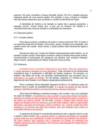 guerras). Há quem considere a língua (Canadá, Suíça). Por fim a religião (guerras 
religiosas dentro de uma mesma nação). Na verdade, a raça, a língua e a religião 
não são fatores essenciais que constituam o caráter fundamental da nação. 
A identidade de história e de tradição (a nação não é apenas presente), o 
passado comum. Cícero ilustra que, o que une os homens em Estado é o 
reconhecimento dos mesmos direitos e a identidade de interesses. 
2.5. Elemento político 
2.5.1. O poder político 
Para alguns autores o problema do poder é o tema central da TGE. O poder é 
um elemento essencial do Estado. Isto porque, sendo o Estado uma sociedade, não 
poderia existir sem poder. Assim sendo, o poder político está intimamente ligada à 
soberania. 
Discute-se sobre ser o poder do Estado exclusivamente poder político, ou se 
também é poder jurídico. Para alguns autores o poder do Estado seria poder político, 
incondicionado e preocupado em assegurar sua eficácia, sem qualquer limitação. 
Alguns outros, capitaneados por Kelsen sustentam teoria jurídica. 
2.6. Soberania 
O primeiro autor a conceituar soberania foi Jean Bodin. Para ele, soberania é 
o "poder absoluto e perpétuo de uma República". Esse conceito foi de fundamental 
importância para o surgimento e definição do Estado moderno. Tal conceito, no 
entanto, não difere em muito, de conceitos contemporâneos que concluem que a 
soberania é um poder do Estado. Em tal sentido, soberano é o Estado que não 
depende de outro Estado, é um Estado independente politicamente. 
Para o professor Paulo Napoleão Nogueira da Silva a "A soberania pode ser 
definida como o poder de autodeterminação. É o poder do Estado de não admitir 
qualquer interferência exterior nos assuntos de seu exclusivo interesse". 
Para Carré de Malberg a soberania designa, não o poder, mas uma qualidade 
do poder do Estado. A soberania é o grau supremo a que pode atingir esse poder, 
supremo no sentido de não reconhecer outro poder juridicamente igual ou superior a 
ele dentro do mesmo Estado. De tal sorte, quando o Estado traça normas para 
regular as relações entre os indivíduos que lhes estão sujeitos, sobre a organização 
da família, a punição de criminosos, sobre o comércio, etc., exerce o poder de modo 
soberano e as normas que edita são coativas, sem que qualquer outro poder ou 
autoridade interfira ou se oponha. 
A soberania do Estado é considerada geralmente sob o aspecto interno e sob 
o externo. Assim sendo, sob o aspecto interno, a soberania do Estado se manifesta 
quando edita leis que subordinam a todos os indivíduos que habitam seu território. 
De forma externa, quer significar que a soberania do Estado se manifesta nas 
relações recíprocas entre os Estados, não havendo subordinação nem dependência, 
e sim igualdade. 
9 
 