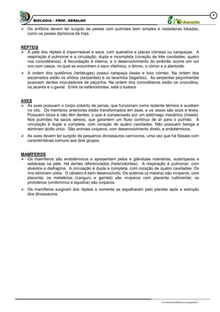 4
      BIOLOGIA – PROF. GERALDO

 Os anfíbios devem ter surgido de peixes com pulmões bem simples e nadadeiras lobadas,
  como os peixes dipnóicos de hoje.


RÉPTEIS
 A pele dos répteis é impermeável e seca, com queratina e placas córneas ou carapaças. A
  respiração é pulmonar e a circulação, dupla e incompleta (coração de três cavidades; quatro
  nos corcodilianos). A fecundação é interna, e o desenvolvimento do embrião ocorre em um
  ovo com casca, no qual se encontram o saco vitelínico, o âmnio, o córion e a alantoide.
 A ordem dos quelônios (tartatugas) possui carapaça óssea e bico córneo. Na ordem dos
  escamados estão os ofídios (serpentes) e os lacertíios (lagartos). As serpentes peçonhentas
  possuem dentes inoculadores de peçonha. Na ordem dos corcodilianos estão os crocodilos,
  os jacarés e o gavial. Entre os esfenodontes, está o tuatara.


AVES
 As aves possuem o corpo coberto de penas, que funcionam como isolante térmico e auxiliam
  no vôo. Os membros anteriores estão transformados em asas, e os ossos são ocos e leves.
  Possuem bicos e não têm dentes, o que é compensado por um estômago mecânico (moela).
  Nos pulmões há sacos aéreos, que garantem um fluxo contínuo de ar para o pulmão. A
  circulação é dupla e completa, com coração de quatro cavidades. Não possuem bexiga e
  eliminam ácido úrico. São animais ovíparos, com desenvolvimento direto, e endotérmicos.
 As aves devem ter surgido de pequenos dinossauros carnívoros, uma vez que há fósseis com
  características comuns aos dois grupos.


MAMÍFEROS
 Os mamíferos são endotérmicos e apresentam pelos e glândulas mamárias, sudoríparas e
  sebáceas na pele. Há dentes diferenciados (heterodontes). A respiração é pulmonar, com
  alvéolos e diafragma. A circulação é dupla e completa, com coração de quatro cavidades. Os
  rins eliminam uréia. O cérebro é bem desenvolvido. Os eutérios (a maioria) são vivíparos, com
  placenta; os metatérios (canguru e gambá) são vivíparos com placenta rudimentar; os
  prototérios (ornitorrinco e equidna) são ovíparos.
 Os mamíferos surgiram dos répteis e somente se espalharam pelo planeta após a extinção
  dos dinossauros.




                                                                          LFA-GERALDO/2009/resumo zoologia-09/12
 