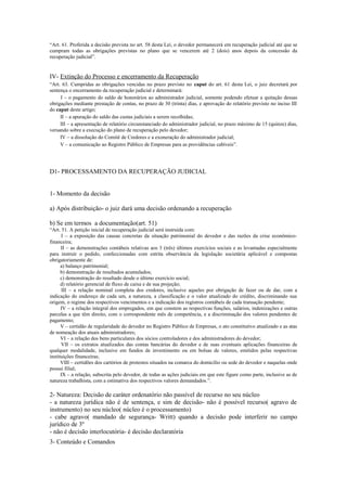 “Art. 61. Proferida a decisão prevista no art. 58 desta Lei, o devedor permanecerá em recuperação judicial até que se
cumpram todas as obrigações previstas no plano que se vencerem até 2 (dois) anos depois da concessão da
recuperação judicial”.
IV- Extinção do Processo e encerramento da Recuperação
“Art. 63. Cumpridas as obrigações vencidas no prazo previsto no caput do art. 61 desta Lei, o juiz decretará por
sentença o encerramento da recuperação judicial e determinará:
I – o pagamento do saldo de honorários ao administrador judicial, somente podendo efetuar a quitação dessas
obrigações mediante prestação de contas, no prazo de 30 (trinta) dias, e aprovação do relatório previsto no inciso III
do caput deste artigo;
II – a apuração do saldo das custas judiciais a serem recolhidas;
III – a apresentação de relatório circunstanciado do administrador judicial, no prazo máximo de 15 (quinze) dias,
versando sobre a execução do plano de recuperação pelo devedor;
IV – a dissolução do Comitê de Credores e a exoneração do administrador judicial;
V – a comunicação ao Registro Público de Empresas para as providências cabíveis”.
D1- PROCESSAMENTO DA RECUPERAÇÃO JUDICIAL
1- Momento da decisão
a) Após distribuição- o juiz dará uma decisão ordenando a recuperação
b) Se em termos a documentação(art. 51)
“Art. 51. A petição inicial de recuperação judicial será instruída com:
I – a exposição das causas concretas da situação patrimonial do devedor e das razões da crise econômico-
financeira;
II – as demonstrações contábeis relativas aos 3 (três) últimos exercícios sociais e as levantadas especialmente
para instruir o pedido, confeccionadas com estrita observância da legislação societária aplicável e compostas
obrigatoriamente de:
a) balanço patrimonial;
b) demonstração de resultados acumulados;
c) demonstração do resultado desde o último exercício social;
d) relatório gerencial de fluxo de caixa e de sua projeção;
III – a relação nominal completa dos credores, inclusive aqueles por obrigação de fazer ou de dar, com a
indicação do endereço de cada um, a natureza, a classificação e o valor atualizado do crédito, discriminando sua
origem, o regime dos respectivos vencimentos e a indicação dos registros contábeis de cada transação pendente;
IV – a relação integral dos empregados, em que constem as respectivas funções, salários, indenizações e outras
parcelas a que têm direito, com o correspondente mês de competência, e a discriminação dos valores pendentes de
pagamento;
V – certidão de regularidade do devedor no Registro Público de Empresas, o ato constitutivo atualizado e as atas
de nomeação dos atuais administradores;
VI – a relação dos bens particulares dos sócios controladores e dos administradores do devedor;
VII – os extratos atualizados das contas bancárias do devedor e de suas eventuais aplicações financeiras de
qualquer modalidade, inclusive em fundos de investimento ou em bolsas de valores, emitidos pelas respectivas
instituições financeiras;
VIII – certidões dos cartórios de protestos situados na comarca do domicílio ou sede do devedor e naquelas onde
possui filial;
IX – a relação, subscrita pelo devedor, de todas as ações judiciais em que este figure como parte, inclusive as de
natureza trabalhista, com a estimativa dos respectivos valores demandados.”.
2- Natureza: Decisão de caráter ordenatório não passível de recurso no seu núcleo
- a natureza jurídica não é de sentença, e sim de decisão- não é possível recurso( agravo de
instrumento) no seu núcleo( núcleo é o processamento)
- cabe agravo( mandado de segurança- Writt) quando a decisão pode interferir no campo
jurídico de 3º
- não é decisão interlocutória- é decisão declaratória
3- Conteúdo e Comandos
 