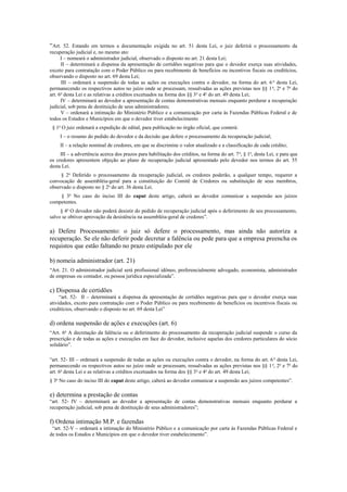 “Art. 52. Estando em termos a documentação exigida no art. 51 desta Lei, o juiz deferirá o processamento da
recuperação judicial e, no mesmo ato:
I – nomeará o administrador judicial, observado o disposto no art. 21 desta Lei;
II – determinará a dispensa da apresentação de certidões negativas para que o devedor exerça suas atividades,
exceto para contratação com o Poder Público ou para recebimento de benefícios ou incentivos fiscais ou creditícios,
observando o disposto no art. 69 desta Lei;
III – ordenará a suspensão de todas as ações ou execuções contra o devedor, na forma do art. 6 o
desta Lei,
permanecendo os respectivos autos no juízo onde se processam, ressalvadas as ações previstas nos §§ 1o
, 2o
e 7o
do
art. 6o
desta Lei e as relativas a créditos excetuados na forma dos §§ 3o
e 4o
do art. 49 desta Lei;
IV – determinará ao devedor a apresentação de contas demonstrativas mensais enquanto perdurar a recuperação
judicial, sob pena de destituição de seus administradores;
V – ordenará a intimação do Ministério Público e a comunicação por carta às Fazendas Públicas Federal e de
todos os Estados e Municípios em que o devedor tiver estabelecimento
§ 1o
O juiz ordenará a expedição de edital, para publicação no órgão oficial, que conterá:
I – o resumo do pedido do devedor e da decisão que defere o processamento da recuperação judicial;
II – a relação nominal de credores, em que se discrimine o valor atualizado e a classificação de cada crédito;
III – a advertência acerca dos prazos para habilitação dos créditos, na forma do art. 7o
, § 1o
, desta Lei, e para que
os credores apresentem objeção ao plano de recuperação judicial apresentado pelo devedor nos termos do art. 55
desta Lei.
§ 2o
Deferido o processamento da recuperação judicial, os credores poderão, a qualquer tempo, requerer a
convocação de assembléia-geral para a constituição do Comitê de Credores ou substituição de seus membros,
observado o disposto no § 2o
do art. 36 desta Lei.
§ 3o
No caso do inciso III do caput deste artigo, caberá ao devedor comunicar a suspensão aos juízos
competentes.
§ 4o
O devedor não poderá desistir do pedido de recuperação judicial após o deferimento de seu processamento,
salvo se obtiver aprovação da desistência na assembléia-geral de credores”.
a) Defere Processamento: o juiz só defere o processamento, mas ainda não autoriza a
recuperação. Se ele não deferir pode decretar a falência ou pede para que a empresa preencha os
requistos que estão faltando no prazo estipulado por ele
b) nomeia administrador (art. 21)
“Art. 21. O administrador judicial será profissional idôneo, preferencialmente advogado, economista, administrador
de empresas ou contador, ou pessoa jurídica especializada”.
c) Dispensa de certidões
“art. 52- II – determinará a dispensa da apresentação de certidões negativas para que o devedor exerça suas
atividades, exceto para contratação com o Poder Público ou para recebimento de benefícios ou incentivos fiscais ou
creditícios, observando o disposto no art. 69 desta Lei”
d) ordena suspensão de ações e execuções (art. 6)
“Art. 6o
A decretação da falência ou o deferimento do processamento da recuperação judicial suspende o curso da
prescrição e de todas as ações e execuções em face do devedor, inclusive aquelas dos credores particulares do sócio
solidário”.
“art. 52- III – ordenará a suspensão de todas as ações ou execuções contra o devedor, na forma do art. 6o
desta Lei,
permanecendo os respectivos autos no juízo onde se processam, ressalvadas as ações previstas nos §§ 1o
, 2o
e 7o
do
art. 6o
desta Lei e as relativas a créditos excetuados na forma dos §§ 3o
e 4o
do art. 49 desta Lei;
§ 3o
No caso do inciso III do caput deste artigo, caberá ao devedor comunicar a suspensão aos juízos competentes”.
e) determina a prestação de contas
“art. 52- IV – determinará ao devedor a apresentação de contas demonstrativas mensais enquanto perdurar a
recuperação judicial, sob pena de destituição de seus administradores”;
f) Ordena intimação M.P. e fazendas
“art. 52-V – ordenará a intimação do Ministério Público e a comunicação por carta às Fazendas Públicas Federal e
de todos os Estados e Municípios em que o devedor tiver estabelecimento”.
 