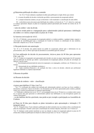 g) Determina publicação de editais e conteúdo
“art. 52 § 1o
O juiz ordenará a expedição de edital, para publicação no órgão oficial, que conterá:
I – o resumo do pedido do devedor e da decisão que defere o processamento da recuperação judicial;
II – a relação nominal de credores, em que se discrimine o valor atualizado e a classificação de cada crédito;
III – a advertência acerca dos prazos para habilitação dos créditos, na forma do art. 7o
, § 1o
, desta Lei, e para que
os credores apresentem objeção ao plano de recuperação judicial apresentado pelo devedor nos termos do art. 55
desta Lei”.
- valor do crédito= valor da dívida
- se estiver errado pede-se a impugnação para o administrador judicial apresentar a habilitação
do crédito e os valores comprovados no prazo de 15 dias
h) Autoriza convocação de A.G.C.
“art. 52- § 2o
Deferido o processamento da recuperação judicial, os credores poderão, a qualquer tempo, requerer a
convocação de assembléia-geral para a constituição do Comitê de Credores ou substituição de seus membros,
observado o disposto no § 2o
do art. 36 desta Lei”.
i) Não pode desistir sem autorização
“art. 52- § 4o
O devedor não poderá desistir do pedido de recuperação judicial após o deferimento de seu
processamento, salvo se obtiver aprovação da desistência na assembléia-geral de credores”.
k) Com publicação da decisão de processamento, inicia-se prazo de 60 dias para apresentar
P.R.J. (art. 53)
“Art. 53. O plano de recuperação será apresentado pelo devedor em juízo no prazo improrrogável de 60 (sessenta)
dias da publicação da decisão que deferir o processamento da recuperação judicial, sob pena de convolação em
falência, e deverá conter:
I – discriminação pormenorizada dos meios de recuperação a ser empregados, conforme o art. 50 desta Lei, e seu
resumo;
II – demonstração de sua viabilidade econômica; e
III – laudo econômico-financeiro e de avaliação dos bens e ativos do devedor, subscrito por profissional
legalmente habilitado ou empresa especializada”.
l) Resumo do pedido
m) Resumo da decisão
n) relação de credores - valor – classificação
o) prazo para habilitar (15 dias ) (art.7o.)
“Art. 7o
A verificação dos créditos será realizada pelo administrador judicial, com base nos livros contábeis e
documentos comerciais e fiscais do devedor e nos documentos que lhe forem apresentados pelos credores, podendo
contar com o auxílio de profissionais ou empresas especializadas.
§ 1o
Publicado o edital previsto no art. 52, § 1o
, ou no parágrafo único do art. 99 desta Lei, os credores terão o prazo
de 15 (quinze) dias para apresentar ao administrador judicial suas habilitações ou suas divergências quanto aos
créditos relacionados”.
- se não habilitar não há a preclusão, mas perde-se por exemplo a participação na Assembléia de
Credores
p) Prazo de 30 dias para objeção ao plano iniciando-se após apresentação e intimação ( 53
parágrafo único)
“Art. 53. Parágrafo único. O juiz ordenará a publicação de edital contendo aviso aos credores sobre o recebimento do
plano de recuperação e fixando o prazo para a manifestação de eventuais objeções, observado o art. 55 desta Lei”.
“Art. 55. Qualquer credor poderá manifestar ao juiz sua objeção ao plano de recuperação judicial no prazo de 30
(trinta) dias contado da publicação da relação de credores de que trata o § 2o
do art. 7o
desta Lei”.
 