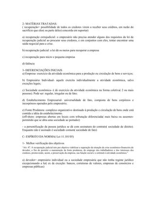 2- MATÉRIAS TRATADAS:
( recuperação= possibilidade de todos os credores virem a receber seus créditos, em razão do
sacrifício que eles( ou parte deles) concorda em suportar)
a) recuperação extrajudicial: o empresário não precisa atender alguns dos requisitos da lei de
recuperação judicial ao procurar seus credores, e em conjuntos com eles, tentar encontrar uma
saída negocial para a crise.
b) recuperação judicial: a lei dá os meios para recuperar a empresa
c) recuperação para micro e pequena empresa
d) falência
3- DIFERENCIAÇÕES INICIAIS
a) Empresa- exercício da atividade econômica para a produção ou circulação de bens e serviços;
b) Empresário Individual- aquele exercita individualmente a atividade econômica, salvo
exceções legais;
c) Sociedade econômica- é de exercício da atividade econômica na forma coletiva( 2 ou mais
pessoas). Pode ser: regular, irregular ou de fato;
d) Estabelecimento Empresarial- universalidade de fato, composta de bens corpóreos e
incorpóreos operados pelo empresário;
e) Fonte Produtora: complexo organizativo destinado à produção e circulação de bens onde está
contida a idéia do estabelecimento.
(off-shore: empresas abertas em locais com tributação diferenciada( mais baixa ou ausentes-
permitido que se abra uma sociedade ao portador)
- a personificação da pessoa jurídica se dá com assinatura do contrato( sociedade de direito).
Enquanto não é assinado é sociedade comum( sociedade de fato)
C- ESPÍRITO DA NORMA( Lei 11.101/05)
1- Melhor verificação dos objetivos
“Art. 47. A recuperação judicial tem por objetivo viabilizar a superação da situação de crise econômico-financeira do
devedor, a fim de permitir a manutenção da fonte produtora, do emprego dos trabalhadores e dos interesses dos
credores, promovendo, assim, a preservação da empresa, sua função social e o estímulo à atividade econômica.”
a) devedor= empresário individual ou a sociedade empresária que não tenha regime jurídico
excepcionando a lei( ex de exceção: bancos, corretoras de valores, empresas de consórcios e
empresas públicas)
 