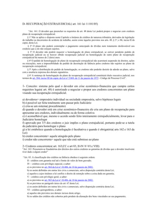 D- RECUPERAÇÃO EXTRAJUDICIAL( art. 161 lei 11101/05)
“Art. 161. O devedor que preencher os requisitos do art. 48 desta Lei poderá propor e negociar com credores
plano de recuperação extrajudicial.
§ 1o
Não se aplica o disposto neste Capítulo a titulares de créditos de natureza tributária, derivados da legislação
do trabalho ou decorrentes de acidente de trabalho, assim como àqueles previstos nos arts. 49, § 3o
, e 86, inciso II do
caput, desta Lei.
§ 2o
O plano não poderá contemplar o pagamento antecipado de dívidas nem tratamento desfavorável aos
credores que a ele não estejam sujeitos.
§ 3o
O devedor não poderá requerer a homologação de plano extrajudicial, se estiver pendente pedido de
recuperação judicial ou se houver obtido recuperação judicial ou homologação de outro plano de recuperação
extrajudicial há menos de 2 (dois) anos.
§ 4o
O pedido de homologação do plano de recuperação extrajudicial não acarretará suspensão de direitos, ações
ou execuções, nem a impossibilidade do pedido de decretação de falência pelos credores não sujeitos ao plano de
recuperação extrajudicial.
§ 5o
Após a distribuição do pedido de homologação, os credores não poderão desistir da adesão ao plano, salvo
com a anuência expressa dos demais signatários.
§ 6o
A sentença de homologação do plano de recuperação extrajudicial constituirá título executivo judicial, nos
termos do art. 584, inciso III do caput, da Lei no
5.869, de 11 de janeiro de 1973 - Código de Processo Civil”.
1- Conceito: sistema pelo qual o devedor em crise econômico-financeira que cumpra certos
requisitos legais( art. 48) é autorizado a negociar e propor aos credores concorrentes um plano
visando sua recuperação extrajudicial.
a) devedores= empresário individual ou sociedade empresária, salvo hipóteses legais
b) é possível ser feita totalmente sem passar pelo Judiciário
c) cria-se um sistema( procedimento)
d) quando o devedor está em crise econômico-financeira ele cria um plano de recuperação para
apresentar aos credores, individualmente ou de forma coletiva
e) é aconselhável que, mesmo o acordo sendo feito inteiramente extrajudicialmente, levar para o
Judiciário homologar
f) aprovado por 3/5 dos credores o juiz impões o plano extrajudicial, portanto pede-se a tutela
do judiciário para homologar o plano
g) a lei estabelece quando a homologação é facultativa e quando é obrigatória( arts 162 e 163 da
Lei)
h) credor concorrente= aquele atingido pelo plano
i) credor não concorrente= aquele que não está submisso ao plano
2- Credores concorrentes( art. 163,CC e art 83, II-IV-V-VI e VIII)
“Art. 163. Presumem-se fraudatórias dos direitos dos outros credores as garantias de dívidas que o devedor insolvente
tiver dado a algum credor”
“Art. 83. A classificação dos créditos na falência obedece à seguinte ordem:
II - créditos com garantia real até o limite do valor do bem gravado;
IV – créditos com privilégio especial, a saber:
a) os previstos no art. 964 da Lei no
10.406, de 10 de janeiro de 2002;
b) os assim definidos em outras leis civis e comerciais, salvo disposição contrária desta Lei;
c) aqueles a cujos titulares a lei confira o direito de retenção sobre a coisa dada em garantia;
V – créditos com privilégio geral, a saber:
a) os previstos no art. 965 da Lei no
10.406, de 10 de janeiro de 2002;
b) os previstos no parágrafo único do art. 67 desta Lei;
c) os assim definidos em outras leis civis e comerciais, salvo disposição contrária desta Lei;
VI – créditos quirografários, a saber:
a) aqueles não previstos nos demais incisos deste artigo;
b) os saldos dos créditos não cobertos pelo produto da alienação dos bens vinculados ao seu pagamento;
 