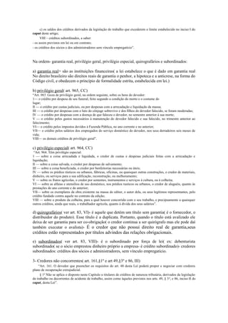 c) os saldos dos créditos derivados da legislação do trabalho que excederem o limite estabelecido no inciso I do
caput deste artigo;
VIII – créditos subordinados, a saber:
- os assim previstos em lei ou em contrato;
- os créditos dos sócios e dos administradores sem vínculo empregatício”.
Na ordem- garantia real, privilégio geral, privilégio especial, quirografários e subordinados:
a) garantia real= são as instituições financeiras( a lei estabelece o que é dado em garantia real
No direito brasileiro são direitos reais de garantia o penhor, a hipoteca e a anticrese, na forma do
Código civil, e obedecem o princípio de formalidade estrita, estabelecida em lei.)
b) privilégio geral( art. 965, CC)
“Art. 965. Goza de privilégio geral, na ordem seguinte, sobre os bens do devedor:
1— o crédito por despesa de seu funeral, feito segundo a condição do morto e o costume do
lugar;
II — o crédito por custas judiciais, ou por despesas com a arrecadação e liquidação da massa;
III — o crédito por despesas com o luto do cônjuge sobrevivo e dos filhos do devedor falecido, se foram moderadas;
IV — o crédito por despesas com a doença de que faleceu o devedor, no semestre anterior à sua morte;
V — o crédito pelos gastos necessários à manutenção do devedor falecido e sua falecido, no trimestre anterior ao
falecimento;
VI— o crédito pelos impostos devidos à Fazenda Pública, no ano corrente e no anterior;
VII— o crédito pelos salários dos empregados do serviço doméstico do devedor, nos seus derradeiros seis meses de
vida;
VIII— os demais créditos de privilégio geral”.
c) privilégio especial( art. 964, CC)
“Art. 964. Têm privilégio especial:
1 — sobre a coisa arrecadada e liquidada, o credor de custas e despesas judiciais feitas com a arrecadação e
liquidação;
II — sobre a coisa salvada, o credor por despesas de salvamento;
III — sobre a coisa beneficiada, o credor por benfeitorias necessárias ou úteis;
IV — sobre os prédios rústicos ou urbanos, fábricas, oficinas, ou quaisquer outras construções, o credor de materiais,
dinheiro, ou serviços para a sua edificação, reconstrução, ou melhoramento;
V — sobre os frutos agrícolas, o credor por sementes, instrumentos e serviços à cultura, ou à colheita;
VI — sobre as alfaias e utensílios de uso doméstico, nos prédios rusticos ou urbanos, o credor de aluguéis, quanto às
prestações do ano corrente e do anterior;
VII— sobre os exemplares da obra existente na massa do editor, o autor dela, ou seus legítimos representantes, pelo
crédito fundado contra aquele no contrato da edição;
VIII — sobre o produto da colheita, para a qual houver concorrido com o seu trabalho, e precipuamente a quaisquer
outros créditos, ainda que reais, o trabalhador agrícola, quanto à dívida dos seus salários”.
d) quirografários( ver art. 83, VI)- é aquele que detém um título sem garantia( é o fornecedor, o
distribuidor do produto). Esse título é a duplicata. Portanto, quando o título está avalizado ele
deixa de ser garantia para ser co-obrigação( o credor continua a ser quirógrafo mas ele pode daí
também executar o avalista)- É o credor que não possui direito real de garantia,seus
créditos estão representados por títulos advindos das relações obrigacionais.
e) subordinados( ver art. 83, VIII)- é o subordinado por força de lei( ex: debenturista
subordinado( se o sócio emprestou dinheiro próprio a empresa- é crédito subordinado)- credores
subordinados: créditos dos sócios e administradores, sem vínculo empregatício.
3- Credores não concorrentes( art. 161,§1º e art 49,§3º e 86, III)
“Art. 161. O devedor que preencher os requisitos do art. 48 desta Lei poderá propor e negociar com credores
plano de recuperação extrajudicial.
§ 1o
Não se aplica o disposto neste Capítulo a titulares de créditos de natureza tributária, derivados da legislação
do trabalho ou decorrentes de acidente de trabalho, assim como àqueles previstos nos arts. 49, § 3o
, e 86, inciso II do
caput, desta Lei”.
 