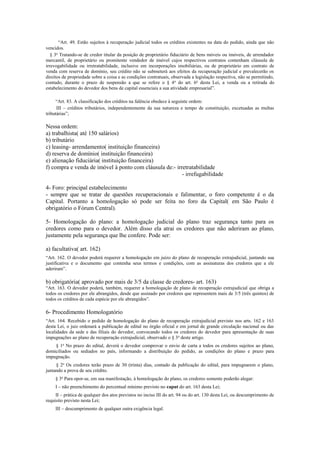 “Art. 49. Estão sujeitos à recuperação judicial todos os créditos existentes na data do pedido, ainda que não
vencidos.
§ 3o
Tratando-se de credor titular da posição de proprietário fiduciário de bens móveis ou imóveis, de arrendador
mercantil, de proprietário ou promitente vendedor de imóvel cujos respectivos contratos contenham cláusula de
irrevogabilidade ou irretratabilidade, inclusive em incorporações imobiliárias, ou de proprietário em contrato de
venda com reserva de domínio, seu crédito não se submeterá aos efeitos da recuperação judicial e prevalecerão os
direitos de propriedade sobre a coisa e as condições contratuais, observada a legislação respectiva, não se permitindo,
contudo, durante o prazo de suspensão a que se refere o § 4o
do art. 6o
desta Lei, a venda ou a retirada do
estabelecimento do devedor dos bens de capital essenciais a sua atividade empresarial”.
“Art. 83. A classificação dos créditos na falência obedece à seguinte ordem:
III – créditos tributários, independentemente da sua natureza e tempo de constituição, excetuadas as multas
tributárias”;
Nessa ordem:
a) trabalhista( até 150 salários)
b) tributário
c) leasing- arrendamento( instituição financeira)
d) reserva de domínio( instituição financeira)
e) alienação fiduciária( instituição financeira)
f) compra e venda de imóvel à ponto com cláusula de:- irretratabilidade
- irrefugabilidade
4- Foro: principal estabelecimento
- sempre que se tratar de questões recuperacionais e falimentar, o foro competente é o da
Capital. Portanto a homologação só pode ser feita no foro da Capital( em São Paulo é
obrigatório o Fórum Central).
5- Homologação do plano: a homologação judicial do plano traz segurança tanto para os
credores como para o devedor. Além disso ela atrai os credores que não aderiram ao plano,
justamente pela segurança que lhe confere. Pode ser:
a) facultativa( art. 162)
“Art. 162. O devedor poderá requerer a homologação em juízo do plano de recuperação extrajudicial, juntando sua
justificativa e o documento que contenha seus termos e condições, com as assinaturas dos credores que a ele
aderiram”.
b) obrigatória( aprovado por mais de 3/5 da classe de credores- art. 163)
“Art. 163. O devedor poderá, também, requerer a homologação de plano de recuperação extrajudicial que obriga a
todos os credores por ele abrangidos, desde que assinado por credores que representem mais de 3/5 (três quintos) de
todos os créditos de cada espécie por ele abrangidos”.
6- Procedimento Homologatório
“Art. 164. Recebido o pedido de homologação do plano de recuperação extrajudicial previsto nos arts. 162 e 163
desta Lei, o juiz ordenará a publicação de edital no órgão oficial e em jornal de grande circulação nacional ou das
localidades da sede e das filiais do devedor, convocando todos os credores do devedor para apresentação de suas
impugnações ao plano de recuperação extrajudicial, observado o § 3o
deste artigo.
§ 1o
No prazo do edital, deverá o devedor comprovar o envio de carta a todos os credores sujeitos ao plano,
domiciliados ou sediados no país, informando a distribuição do pedido, as condições do plano e prazo para
impugnação.
§ 2o
Os credores terão prazo de 30 (trinta) dias, contado da publicação do edital, para impugnarem o plano,
juntando a prova de seu crédito.
§ 3o
Para opor-se, em sua manifestação, à homologação do plano, os credores somente poderão alegar:
I – não preenchimento do percentual mínimo previsto no caput do art. 163 desta Lei;
II – prática de qualquer dos atos previstos no inciso III do art. 94 ou do art. 130 desta Lei, ou descumprimento de
requisito previsto nesta Lei;
III – descumprimento de qualquer outra exigência legal.
 