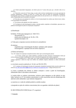 § 4o
Sendo apresentada impugnação, será aberto prazo de 5 (cinco) dias para que o devedor sobre ela se
manifeste.
§ 5o
Decorrido o prazo do § 4o
deste artigo, os autos serão conclusos imediatamente ao juiz para apreciação de
eventuais impugnações e decidirá, no prazo de 5 (cinco) dias, acerca do plano de recuperação extrajudicial,
homologando-o por sentença se entender que não implica prática de atos previstos no art. 130 desta Lei e que não há
outras irregularidades que recomendem sua rejeição.
§ 6o
Havendo prova de simulação de créditos ou vício de representação dos credores que subscreverem o plano,
a sua homologação será indeferida.
§ 7o
Da sentença cabe apelação sem efeito suspensivo.
§ 8o
Na hipótese de não homologação do plano o devedor poderá, cumpridas as formalidades, apresentar novo
pedido de homologação de plano de recuperação extrajudicial”.
a) Distribuição
b) Editais: 30 dias para impugnar( art. 164§1º,CC):
- não preenche 3/5
- pratica atos de falência( art. 94, III e 130)
- quando descumpre a lei
c) 5 dias para a resposta( exercício do direito do contraditório)
d) sentença:
- negatória( nega a homologação do plano)- apelação: pode repropor
- homologatória- a apelação não tem efeito suspensivo
e) Efeitos da Sentença:
“Art. 165. O plano de recuperação extrajudicial produz efeitos após sua homologação judicial.
§ 1o
É lícito, contudo, que o plano estabeleça a produção de efeitos anteriores à homologação, desde que
exclusivamente em relação à modificação do valor ou da forma de pagamento dos credores signatários.
§ 2o
Na hipótese do § 1o
deste artigo, caso o plano seja posteriormente rejeitado pelo juiz, devolve-se aos
credores signatários o direito de exigir seus créditos nas condições originais, deduzidos os valores efetivamente
pagos”
e1) cria título executivo judicial( art. 161,§6 e art 584, III, CPC)
§ 6o
A sentença de homologação do plano de recuperação extrajudicial constituirá título executivo judicial, nos
termos do art. 584, inciso III do caput, da Lei no
5.869, de 11 de janeiro de 1973 - Código de Processo Civil.
e2) inicia a produção dos efeitos( os efeitos começam a correr a partir da homologação,
submetendo todos os devedores concorrentes)
e3) sujeita todos os credores concorrentes, inclusive quem impugnou ou não aderiu( ou seja,
todos, inclusive os 2/5 de credores concorrentes ( os não concorrentes não são afetados)que não
aderiram serão submetidos e que tentaram impugná-lo)
e4) autoriza-se a venda de unidade produtiva contida no plano
e5)suspende-se ações de credores concorrentes( deve-se aguardar o desfecho do plano)
D- RECUPERAÇÃO JUDICIAL(art. 47 e seguintes)
1- Conceito:
 