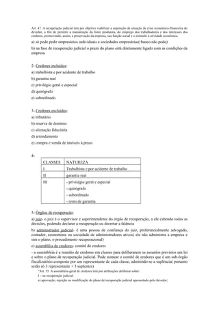 Art. 47. A recuperação judicial tem por objetivo viabilizar a superação da situação de crise econômico-financeira do
devedor, a fim de permitir a manutenção da fonte produtora, do emprego dos trabalhadores e dos interesses dos
credores, promovendo, assim, a preservação da empresa, sua função social e o estímulo à atividade econômica.
a) só pode pedir empresários individuais e sociedades empresárias( banco não pode)
b) na fase de recuperação judicial o prazo do plano está diretamente ligado com as condições da
empresa
2- Credores incluídos:
a) trabalhista e por acidente de trabalho
b) garantia real
c) privilégio geral e especial
d) quirógrafo
e) subordinado
3- Credores excluídos:
a) tributário
b) reserva de domínio
c) alienação fiduciária
d) arrendamento
e) compra e venda de imóveis à prazo
4-
CLASSES NATUREZA
I Trabalhista e por acidente de trabalho
II garantia real
III - privilégio geral e especial
- quirógrafo
- subordinado
- resto de garantia
5- Órgãos de recuperação:
a) juiz- o juiz é o supervisor e superintendente do órgão de recuperação, a ele cabendo todas as
decisões, podendo declarar a recuperação ou decretar a falência
b) administrador judicial- é uma pessoa de confiança do juiz, preferencialmente advogado,
contador, economista ou sociedade de administradores ativos( ele não administra a empresa e
sim o plano, o procedimento recuperacional)
c) assembléia de credores- comitê de credores
- a assembléia é a reunião de credores em classes para deliberarem os assuntos previstos em lei
e sobre o plano de recuperação judicial. Pode nomear o comitê de credores que é um sub-órgão
fiscalizatório composto por um representante de cada classe, admitindo-se a suplência( portanto
serão só 3 representante + 3 suplentes)
“Art. 35. A assembléia-geral de credores terá por atribuições deliberar sobre:
I – na recuperação judicial:
a) aprovação, rejeição ou modificação do plano de recuperação judicial apresentado pelo devedor;
 